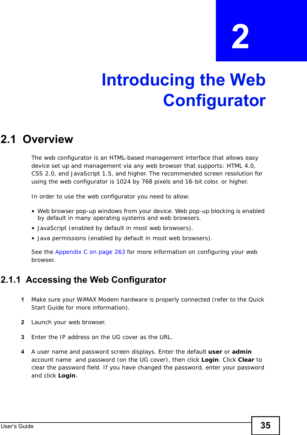 User s Guide 35CHAPTER  2 Introducing the WebConfigurator2.1  OverviewThe web configurator is an HTML-based management interface that allows easy device set up and management via any web browser that supports: HTML 4.0, CSS 2.0, and JavaScript 1.5, and higher. The recommended screen resolution for using the web configurator is 1024 by 768 pixels and 16-bit color, or higher.In order to use the web configurator you need to allow:•Web browser pop-up windows from your device. Web pop-up blocking is enabled by default in many operating systems and web browsers.•JavaScript (enabled by default in most web browsers).•Java permissions (enabled by default in most web browsers).See the Appendix C on page 263 for more information on configuring your web browser.2.1.1  Accessing the Web Configurator1Make sure your WiMAX Modem hardware is properly connected (refer to the Quick Start Guide for more information).2Launch your web browser.3Enter the IP address on the UG cover as the URL.4A user name and password screen displays. Enter the default user or adminaccount name  and password (on the UG cover), then click Login. Click Clear to clear the password field. If you have changed the password, enter your password and click Login.