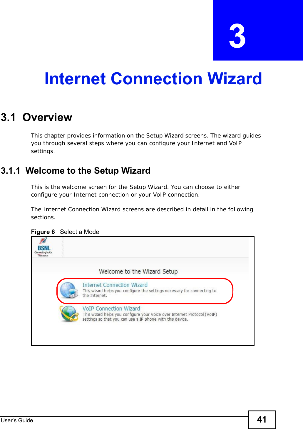 User s Guide 41CHAPTER  3 Internet Connection Wizard3.1  OverviewThis chapter provides information on the Setup Wizard screens. The wizard guides you through several steps where you can configure your Internet and VoIP settings.3.1.1  Welcome to the Setup WizardThis is the welcome screen for the Setup Wizard. You can choose to either configure your Internet connection or your VoIP connection.The Internet Connection Wizard screens are described in detail in the following sections.Figure 6   Select a Mode