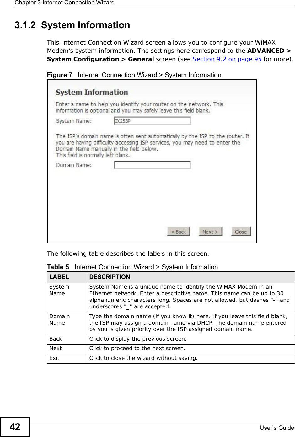 Chapter 3Internet Connection WizardUser s Guide423.1.2  System InformationThis Internet Connection Wizard screen allows you to configure your WiMAX Modem’s system information. The settings here correspond to the ADVANCED &gt; System Configuration &gt; General screen (see Section 9.2 on page 95 for more).Figure 7   Internet Connection Wizard &gt; System InformationThe following table describes the labels in this screen.Table 5   Internet Connection Wizard &gt; System InformationLABEL DESCRIPTIONSystem Name System Name is a unique name to identify the WiMAX Modem in an Ethernet network. Enter a descriptive name. This name can be up to 30 alphanumeric characters long. Spaces are not allowed, but dashes &quot;-&quot; and underscores &quot;_&quot; are accepted. DomainName Type the domain name (if you know it) here. If you leave this field blank, the ISP may assign a domain name via DHCP. The domain name entered by you is given priority over the ISP assigned domain name.Back Click to display the previous screen.Next Click to proceed to the next screen. Exit Click to close the wizard without saving.