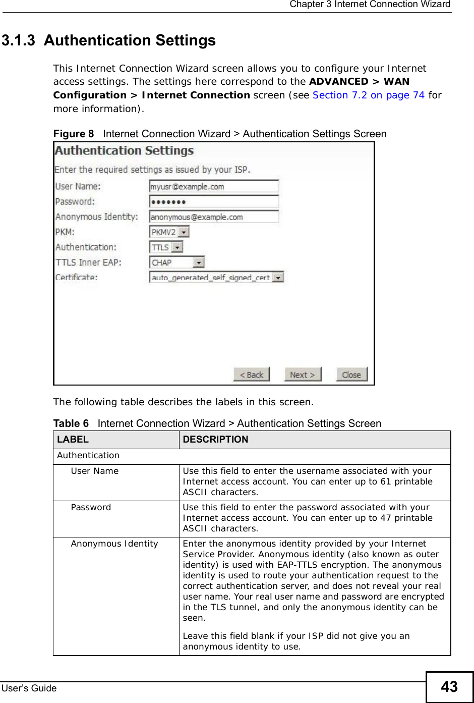  Chapter 3Internet Connection WizardUser s Guide 433.1.3  Authentication SettingsThis Internet Connection Wizard screen allows you to configure your Internet access settings. The settings here correspond to the ADVANCED &gt; WAN Configuration &gt; Internet Connection screen (see Section 7.2 on page 74 for more information).Figure 8   Internet Connection Wizard &gt; Authentication Settings ScreenThe following table describes the labels in this screen.Table 6   Internet Connection Wizard &gt; Authentication Settings ScreenLABEL DESCRIPTIONAuthenticationUser NameUse this field to enter the username associated with your Internet access account. You can enter up to 61 printable ASCII characters.PasswordUse this field to enter the password associated with your Internet access account. You can enter up to 47 printable ASCII characters.Anonymous IdentityEnter the anonymous identity provided by your Internet Service Provider. Anonymous identity (also known as outer identity) is used with EAP-TTLS encryption. The anonymous identity is used to route your authentication request to the correct authentication server, and does not reveal your real user name. Your real user name and password are encrypted in the TLS tunnel, and only the anonymous identity can be seen.Leave this field blank if your ISP did not give you an anonymous identity to use.