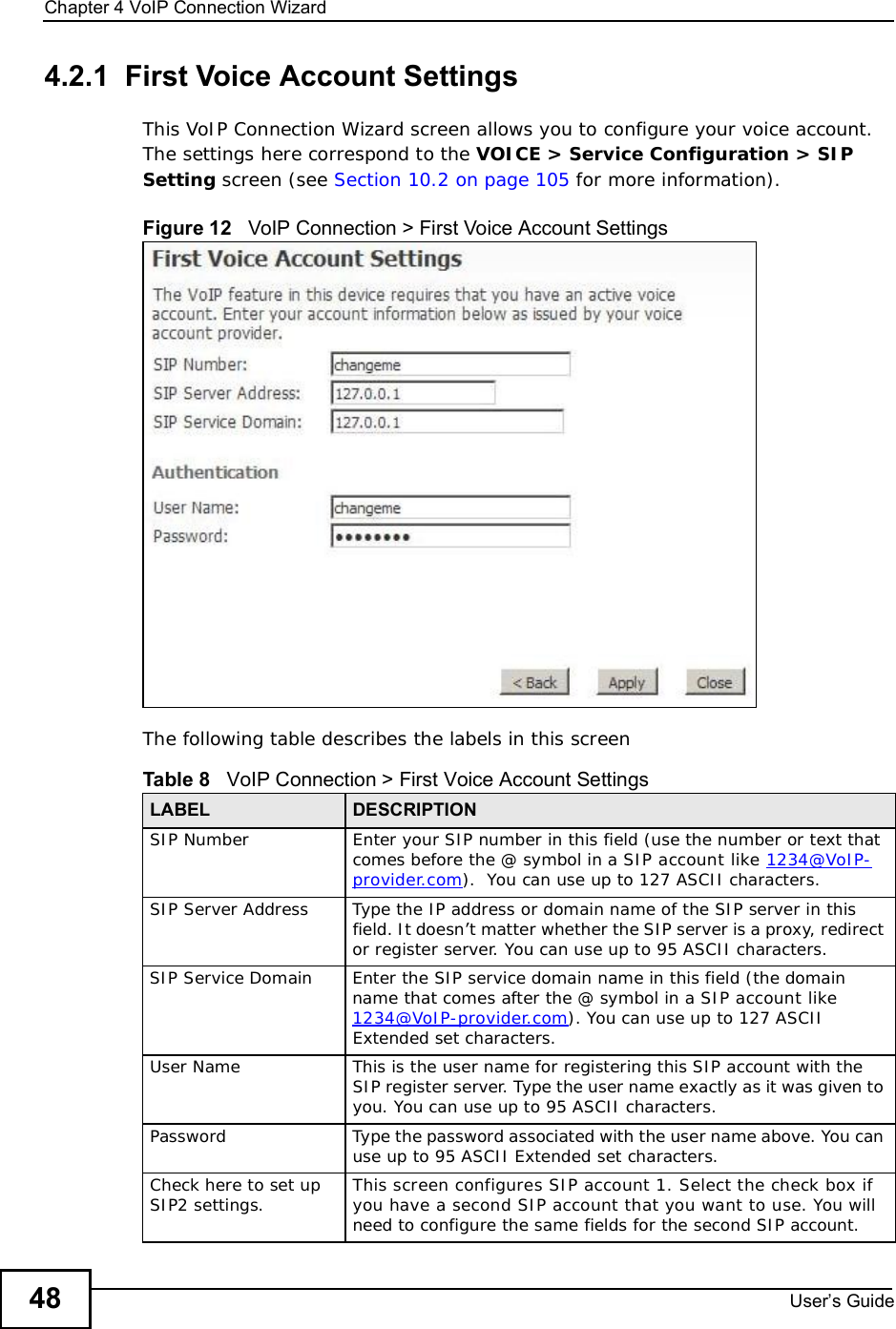 Chapter 4VoIP Connection WizardUser s Guide484.2.1  First Voice Account SettingsThis VoIP Connection Wizard screen allows you to configure your voice account. The settings here correspond to the VOICE &gt; Service Configuration &gt; SIP Setting screen (see Section 10.2 on page 105 for more information).Figure 12   VoIP Connection &gt; First Voice Account SettingsThe following table describes the labels in this screenTable 8   VoIP Connection &gt; First Voice Account SettingsLABEL DESCRIPTIONSIP NumberEnter your SIP number in this field (use the number or text that comes before the @ symbol in a SIP account like 1234@VoIP-provider.com).  You can use up to 127 ASCII characters.SIP Server AddressType the IP address or domain name of the SIP server in this field. It doesn’t matter whether the SIP server is a proxy, redirect or register server. You can use up to 95 ASCII characters.SIP Service DomainEnter the SIP service domain name in this field (the domain name that comes after the @ symbol in a SIP account like 1234@VoIP-provider.com). You can use up to 127 ASCII Extended set characters.User NameThis is the user name for registering this SIP account with the SIP register server. Type the user name exactly as it was given to you. You can use up to 95 ASCII characters.PasswordType the password associated with the user name above. You can use up to 95 ASCII Extended set characters.Check here to set up SIP2 settings. This screen configures SIP account 1. Select the check box if you have a second SIP account that you want to use. You will need to configure the same fields for the second SIP account.