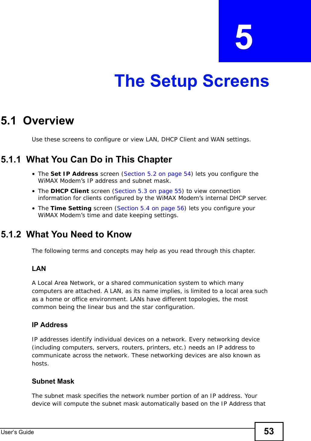 User s Guide 53CHAPTER  5 The Setup Screens5.1  OverviewUse these screens to configure or view LAN, DHCP Client and WAN settings.5.1.1  What You Can Do in This Chapter•The Set IP Address screen (Section 5.2 on page 54) lets you configure the WiMAX Modem’s IP address and subnet mask.•The DHCP Client screen (Section 5.3 on page 55) to view connection information for clients configured by the WiMAX Modem’s internal DHCP server.•The Time Setting screen (Section 5.4 on page 56) lets you configure your WiMAX Modem’s time and date keeping settings.5.1.2  What You Need to KnowThe following terms and concepts may help as you read through this chapter.LANA Local Area Network, or a shared communication system to which many computers are attached. A LAN, as its name implies, is limited to a local area such as a home or office environment. LANs have different topologies, the most common being the linear bus and the star configuration.IP AddressIP addresses identify individual devices on a network. Every networking device (including computers, servers, routers, printers, etc.) needs an IP address to communicate across the network. These networking devices are also known as hosts.Subnet MaskThe subnet mask specifies the network number portion of an IP address. Your device will compute the subnet mask automatically based on the IP Address that 
