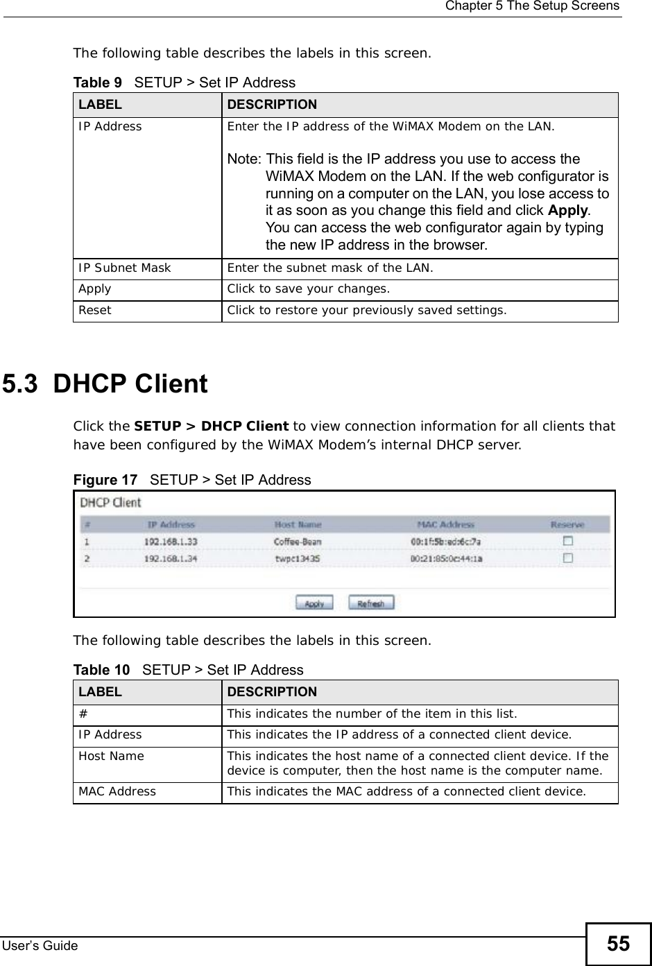  Chapter 5The Setup ScreensUser s Guide 55The following table describes the labels in this screen.  5.3  DHCP ClientClick the SETUP &gt; DHCP Client to view connection information for all clients that have been configured by the WiMAX Modem’s internal DHCP server.Figure 17   SETUP &gt; Set IP AddressThe following table describes the labels in this screen.  Table 9   SETUP &gt; Set IP AddressLABEL DESCRIPTIONIP Address Enter the IP address of the WiMAX Modem on the LAN.Note: This field is the IP address you use to access the WiMAX Modem on the LAN. If the web configurator is running on a computer on the LAN, you lose access to it as soon as you change this field and click Apply. You can access the web configurator again by typing the new IP address in the browser.IP Subnet Mask Enter the subnet mask of the LAN.Apply Click to save your changes.Reset Click to restore your previously saved settings.Table 10   SETUP &gt; Set IP AddressLABEL DESCRIPTION#This indicates the number of the item in this list.IP Address This indicates the IP address of a connected client device.Host Name This indicates the host name of a connected client device. If the device is computer, then the host name is the computer name.MAC Address This indicates the MAC address of a connected client device.