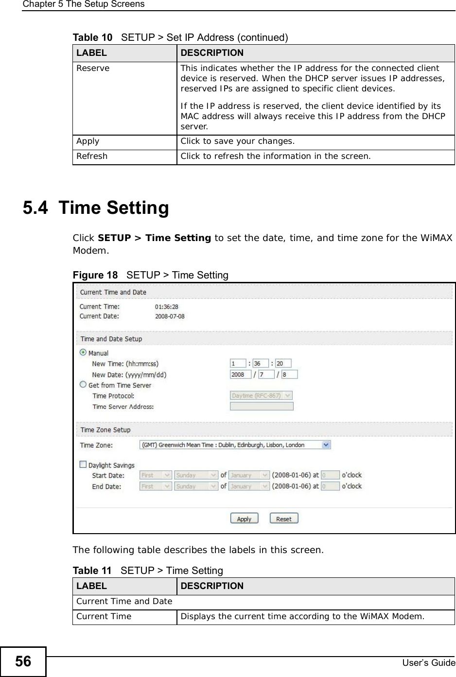 Chapter 5The Setup ScreensUser s Guide565.4  Time SettingClick SETUP &gt;Time Setting to set the date, time, and time zone for the WiMAX Modem.Figure 18   SETUP &gt; Time SettingThe following table describes the labels in this screen. Reserve This indicates whether the IP address for the connected client device is reserved. When the DHCP server issues IP addresses, reserved IPs are assigned to specific client devices.If the IP address is reserved, the client device identified by its MAC address will always receive this IP address from the DHCP server.Apply Click to save your changes.Refresh Click to refresh the information in the screen.Table 10   SETUP &gt; Set IP Address (continued)LABEL DESCRIPTIONTable 11   SETUP &gt; Time SettingLABEL DESCRIPTIONCurrent Time and DateCurrent TimeDisplays the current time according to the WiMAX Modem.