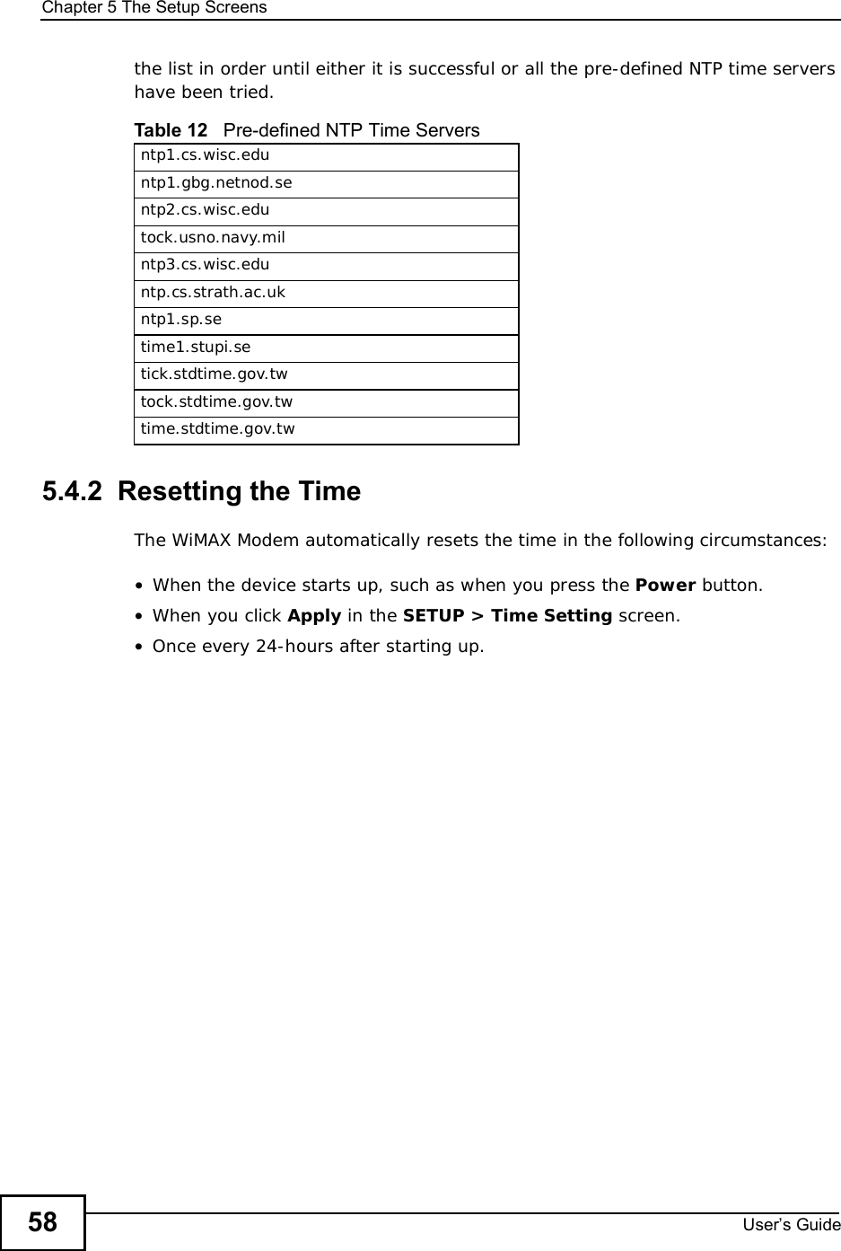 Chapter 5The Setup ScreensUser s Guide58the list in order until either it is successful or all the pre-defined NTP time servers have been tried. 5.4.2  Resetting the TimeThe WiMAX Modem automatically resets the time in the following circumstances:•When the device starts up, such as when you press the Power button.•When you click Apply in the SETUP &gt; Time Setting screen.•Once every 24-hours after starting up.Table 12   Pre-defined NTP Time Serversntp1.cs.wisc.eduntp1.gbg.netnod.sentp2.cs.wisc.edutock.usno.navy.milntp3.cs.wisc.eduntp.cs.strath.ac.ukntp1.sp.setime1.stupi.setick.stdtime.gov.twtock.stdtime.gov.twtime.stdtime.gov.tw