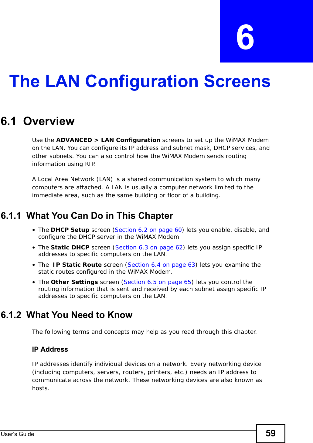 User s Guide 59CHAPTER  6 The LAN Configuration Screens6.1  OverviewUse the ADVANCED &gt; LAN Configuration screens to set up the WiMAX Modem on the LAN. You can configure its IP address and subnet mask, DHCP services, and other subnets. You can also control how the WiMAX Modem sends routing information using RIP.A Local Area Network (LAN) is a shared communication system to which many computers are attached. A LAN is usually a computer network limited to the immediate area, such as the same building or floor of a building.6.1.1  What You Can Do in This Chapter•The DHCP Setup screen (Section 6.2 on page 60) lets you enable, disable, and configure the DHCP server in the WiMAX Modem.•The Static DHCP screen (Section 6.3 on page 62) lets you assign specific IP addresses to specific computers on the LAN.•The  IP Static Route screen (Section 6.4 on page 63) lets you examine the static routes configured in the WiMAX Modem.•The Other Settings screen (Section 6.5 on page 65) lets you control the routing information that is sent and received by each subnet assign specific IP addresses to specific computers on the LAN.6.1.2  What You Need to KnowThe following terms and concepts may help as you read through this chapter.IP AddressIP addresses identify individual devices on a network. Every networking device (including computers, servers, routers, printers, etc.) needs an IP address to communicate across the network. These networking devices are also known as hosts.