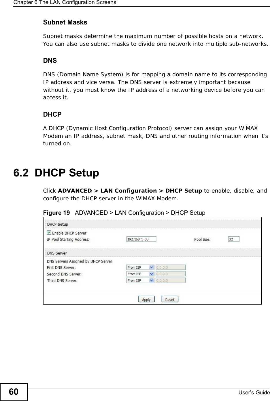 Chapter 6The LAN Configuration ScreensUser s Guide60Subnet MasksSubnet masks determine the maximum number of possible hosts on a network. You can also use subnet masks to divide one network into multiple sub-networks.DNSDNS (Domain Name System) is for mapping a domain name to its corresponding IP address and vice versa. The DNS server is extremely important because without it, you must know the IP address of a networking device before you can access it.DHCPA DHCP (Dynamic Host Configuration Protocol) server can assign your WiMAX Modem an IP address, subnet mask, DNS and other routing information when it’s turned on.6.2  DHCP SetupClick ADVANCED &gt; LAN Configuration &gt; DHCP Setup to enable, disable, and configure the DHCP server in the WiMAX Modem.Figure 19   ADVANCED &gt; LAN Configuration &gt; DHCP Setup