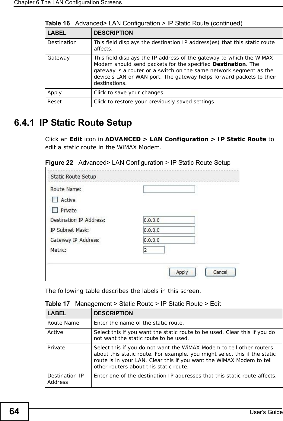 Chapter 6The LAN Configuration ScreensUser s Guide646.4.1  IP Static Route SetupClick an Edit icon in ADVANCED &gt; LAN Configuration &gt; IP Static Route to edit a static route in the WiMAX Modem.Figure 22   Advanced&gt; LAN Configuration &gt; IP Static Route SetupThe following table describes the labels in this screen.Destination This field displays the destination IP address(es) that this static route affects.Gateway This field displays the IP address of the gateway to which the WiMAX Modem should send packets for the specified Destination. The gateway is a router or a switch on the same network segment as the device&apos;s LAN or WAN port. The gateway helps forward packets to their destinations.Apply Click to save your changes.Reset Click to restore your previously saved settings.Table 16   Advanced&gt; LAN Configuration &gt; IP Static Route (continued)LABEL DESCRIPTIONTable 17   Management &gt; Static Route &gt; IP Static Route &gt; EditLABEL DESCRIPTIONRoute Name Enter the name of the static route.Active Select this if you want the static route to be used. Clear this if you do not want the static route to be used.Private Select this if you do not want the WiMAX Modem to tell other routers about this static route. For example, you might select this if the static route is in your LAN. Clear this if you want the WiMAX Modem to tell other routers about this static route.Destination IP Address Enter one of the destination IP addresses that this static route affects.