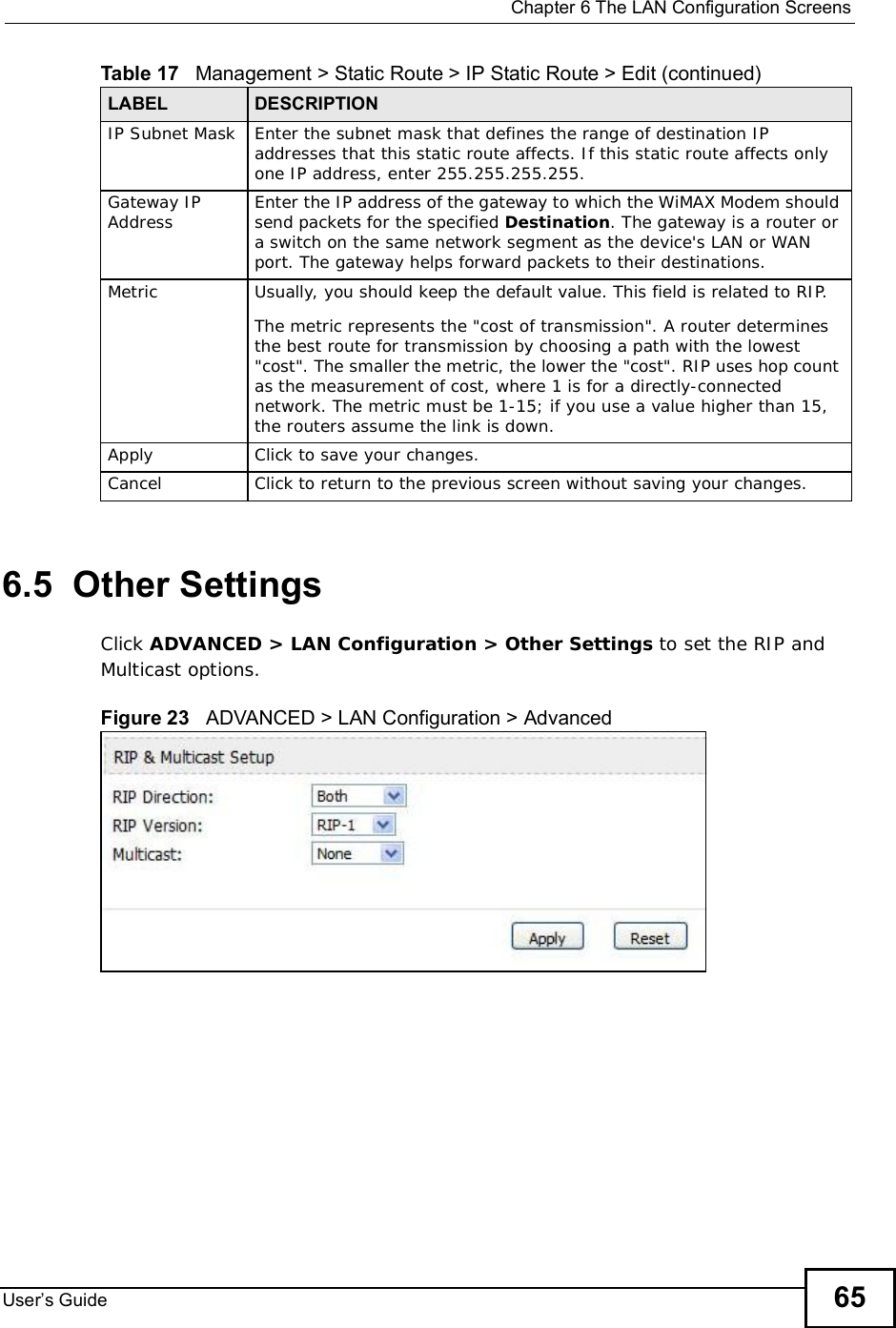 Chapter 6The LAN Configuration ScreensUser s Guide 656.5  Other SettingsClick ADVANCED &gt; LAN Configuration &gt; Other Settings to set the RIP and Multicast options.Figure 23   ADVANCED &gt; LAN Configuration &gt; AdvancedIP Subnet Mask Enter the subnet mask that defines the range of destination IP addresses that this static route affects. If this static route affects only one IP address, enter 255.255.255.255.Gateway IP Address Enter the IP address of the gateway to which the WiMAX Modem should send packets for the specified Destination. The gateway is a router or a switch on the same network segment as the device&apos;s LAN or WAN port. The gateway helps forward packets to their destinations.Metric Usually, you should keep the default value. This field is related to RIP.The metric represents the &quot;cost of transmission&quot;. A router determines the best route for transmission by choosing a path with the lowest &quot;cost&quot;. The smaller the metric, the lower the &quot;cost&quot;. RIP uses hop count as the measurement of cost, where 1 is for a directly-connected network. The metric must be 1-15; if you use a value higher than 15, the routers assume the link is down.Apply Click to save your changes.Cancel Click to return to the previous screen without saving your changes.Table 17   Management &gt; Static Route &gt; IP Static Route &gt; Edit (continued)LABEL DESCRIPTION
