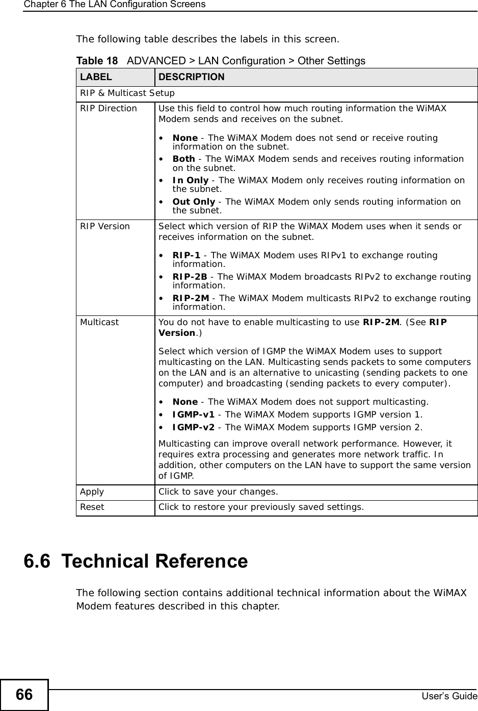 Chapter 6The LAN Configuration ScreensUser s Guide66The following table describes the labels in this screen.6.6  Technical ReferenceThe following section contains additional technical information about the WiMAX Modem features described in this chapter.Table 18   ADVANCED &gt; LAN Configuration &gt; Other SettingsLABEL DESCRIPTIONRIP &amp; Multicast SetupRIP Direction Use this field to control how much routing information the WiMAX Modem sends and receives on the subnet.•None - The WiMAX Modem does not send or receive routing information on the subnet.•Both - The WiMAX Modem sends and receives routing information on the subnet.•In Only - The WiMAX Modem only receives routing information on the subnet.•Out Only - The WiMAX Modem only sends routing information on the subnet.RIP Version Select which version of RIP the WiMAX Modem uses when it sends or receives information on the subnet.•RIP-1 - The WiMAX Modem uses RIPv1 to exchange routing information.•RIP-2B - The WiMAX Modem broadcasts RIPv2 to exchange routing information.•RIP-2M - The WiMAX Modem multicasts RIPv2 to exchange routing information.Multicast You do not have to enable multicasting to use RIP-2M. (See RIPVersion.)Select which version of IGMP the WiMAX Modem uses to support multicasting on the LAN. Multicasting sends packets to some computers on the LAN and is an alternative to unicasting (sending packets to one computer) and broadcasting (sending packets to every computer).•None - The WiMAX Modem does not support multicasting.•IGMP-v1 - The WiMAX Modem supports IGMP version 1.•IGMP-v2 - The WiMAX Modem supports IGMP version 2.Multicasting can improve overall network performance. However, it requires extra processing and generates more network traffic. In addition, other computers on the LAN have to support the same version of IGMP.Apply Click to save your changes.Reset Click to restore your previously saved settings.