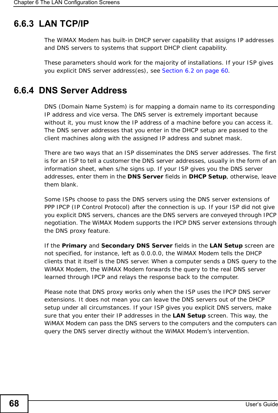 Chapter 6The LAN Configuration ScreensUser s Guide686.6.3  LAN TCP/IPThe WiMAX Modem has built-in DHCP server capability that assigns IP addresses and DNS servers to systems that support DHCP client capability.These parameters should work for the majority of installations. If your ISP gives you explicit DNS server address(es), see Section 6.2 on page 60.6.6.4  DNS Server AddressDNS (Domain Name System) is for mapping a domain name to its corresponding IP address and vice versa. The DNS server is extremely important because without it, you must know the IP address of a machine before you can access it. The DNS server addresses that you enter in the DHCP setup are passed to the client machines along with the assigned IP address and subnet mask.There are two ways that an ISP disseminates the DNS server addresses. The first is for an ISP to tell a customer the DNS server addresses, usually in the form of an information sheet, when s/he signs up. If your ISP gives you the DNS server addresses, enter them in the DNS Server fields in DHCP Setup, otherwise, leave them blank.Some ISPs choose to pass the DNS servers using the DNS server extensions of PPP IPCP (IP Control Protocol) after the connection is up. If your ISP did not give you explicit DNS servers, chances are the DNS servers are conveyed through IPCP negotiation. The WiMAX Modem supports the IPCP DNS server extensions through the DNS proxy feature.If the Primary and Secondary DNS Server fields in the LAN Setup screen are notspecified, for instance, left as 0.0.0.0, the WiMAX Modem tells the DHCP clients that it itself is the DNS server. When a computer sends a DNS query to the WiMAX Modem, the WiMAX Modem forwards the query to the real DNS server learned through IPCP and relays the response back to the computer.Please note that DNS proxy works only when the ISP uses the IPCP DNS server extensions. It does not mean you can leave the DNS servers out of the DHCP setup under all circumstances. If your ISP gives you explicit DNS servers, make sure that you enter their IP addresses in the LAN Setup screen. This way, the WiMAX Modem can pass the DNS servers to the computers and the computers can query the DNS server directly without the WiMAX Modem’s intervention.