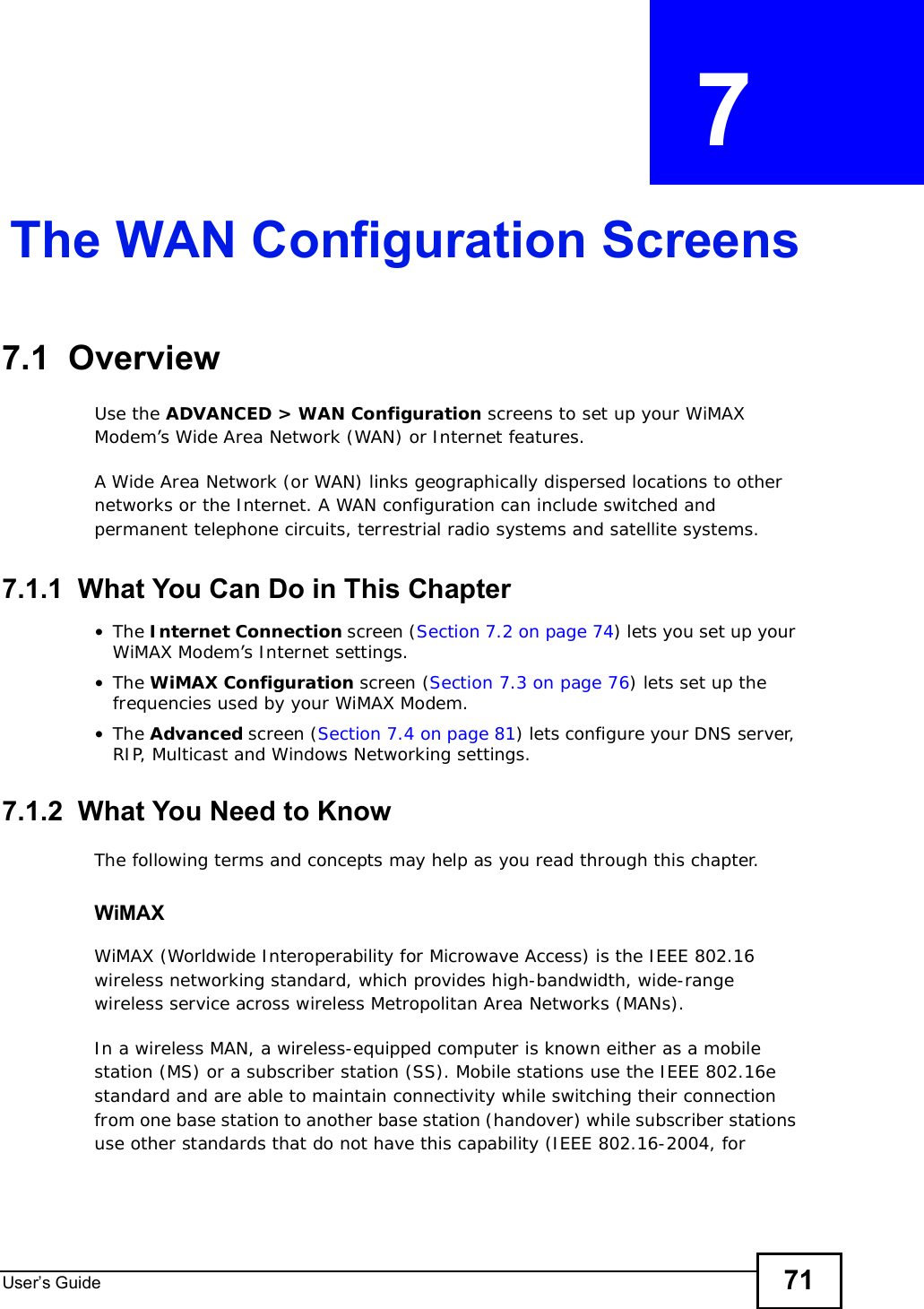 User s Guide 71CHAPTER  7 The WAN Configuration Screens7.1  Overview Use the ADVANCED &gt; WAN Configuration screens to set up your WiMAX Modem’s Wide Area Network (WAN) or Internet features.A Wide Area Network (or WAN) links geographically dispersed locations to other networks or the Internet. A WAN configuration can include switched and permanent telephone circuits, terrestrial radio systems and satellite systems.7.1.1  What You Can Do in This Chapter•The Internet Connection screen (Section 7.2 on page 74) lets you set up your WiMAX Modem’s Internet settings.•The WiMAX Configuration screen (Section 7.3 on page 76) lets set up the frequencies used by your WiMAX Modem.•The Advanced screen (Section 7.4 on page 81) lets configure your DNS server, RIP, Multicast and Windows Networking settings.7.1.2  What You Need to KnowThe following terms and concepts may help as you read through this chapter.WiMAX WiMAX (Worldwide Interoperability for Microwave Access) is the IEEE 802.16 wireless networking standard, which provides high-bandwidth, wide-range wireless service across wireless Metropolitan Area Networks (MANs).In a wireless MAN, a wireless-equipped computer is known either as a mobile station (MS) or a subscriber station (SS). Mobile stations use the IEEE 802.16e standard and are able to maintain connectivity while switching their connection from one base station to another base station (handover) while subscriber stations use other standards that do not have this capability (IEEE 802.16-2004, for 