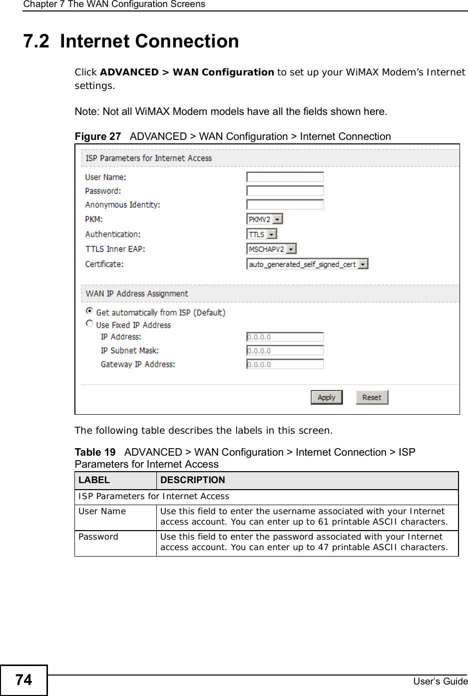 Chapter 7The WAN Configuration ScreensUser s Guide747.2  Internet ConnectionClick ADVANCED &gt; WAN Configuration to set up your WiMAX Modem’s Internet settings.Note: Not all WiMAX Modem models have all the fields shown here.Figure 27   ADVANCED &gt; WAN Configuration &gt; Internet ConnectionThe following table describes the labels in this screen.  Table 19   ADVANCED &gt; WAN Configuration &gt; Internet Connection &gt; ISP Parameters for Internet AccessLABEL DESCRIPTIONISP Parameters for Internet AccessUser NameUse this field to enter the username associated with your Internet access account. You can enter up to 61 printable ASCII characters.PasswordUse this field to enter the password associated with your Internet access account. You can enter up to 47 printable ASCII characters.
