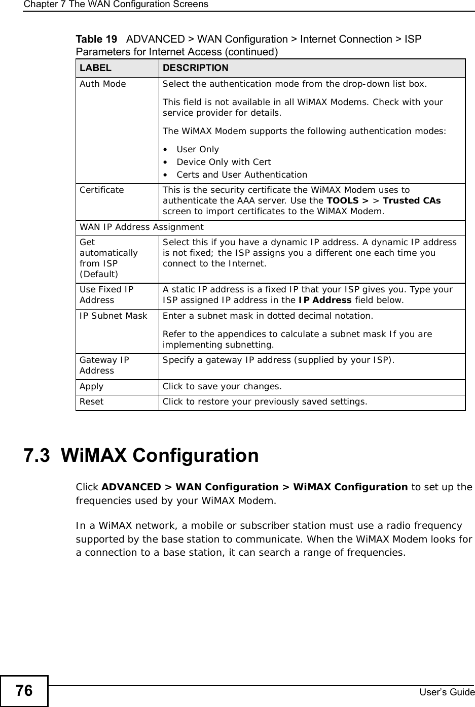 Chapter 7The WAN Configuration ScreensUser s Guide767.3  WiMAX ConfigurationClick ADVANCED &gt; WAN Configuration &gt; WiMAX Configuration to set up the frequencies used by your WiMAX Modem.In a WiMAX network, a mobile or subscriber station must use a radio frequency supported by the base station to communicate. When the WiMAX Modem looks for a connection to a base station, it can search a range of frequencies.Auth ModeSelect the authentication mode from the drop-down list box.This field is not available in all WiMAX Modems. Check with your service provider for details.The WiMAX Modem supports the following authentication modes:•User Only•Device Only with Cert•Certs and User AuthenticationCertificateThis is the security certificate the WiMAX Modem uses to authenticate the AAA server. Use the TOOLS &gt; &gt; Trusted CAsscreen to import certificates to the WiMAX Modem.WAN IP Address AssignmentGetautomatically from ISP (Default)Select this if you have a dynamic IP address. A dynamic IP address is not fixed; the ISP assigns you a different one each time you connect to the Internet. Use Fixed IP Address A static IP address is a fixed IP that your ISP gives you. Type your ISP assigned IP address in the IP Address field below. IP Subnet MaskEnter a subnet mask in dotted decimal notation. Refer to the appendicesto calculate a subnet mask If you are implementing subnetting.Gateway IP Address Specify a gateway IP address (supplied by your ISP).ApplyClick to save your changes.ResetClick to restore your previously saved settings.Table 19   ADVANCED &gt; WAN Configuration &gt; Internet Connection &gt; ISP Parameters for Internet Access (continued)LABEL DESCRIPTION