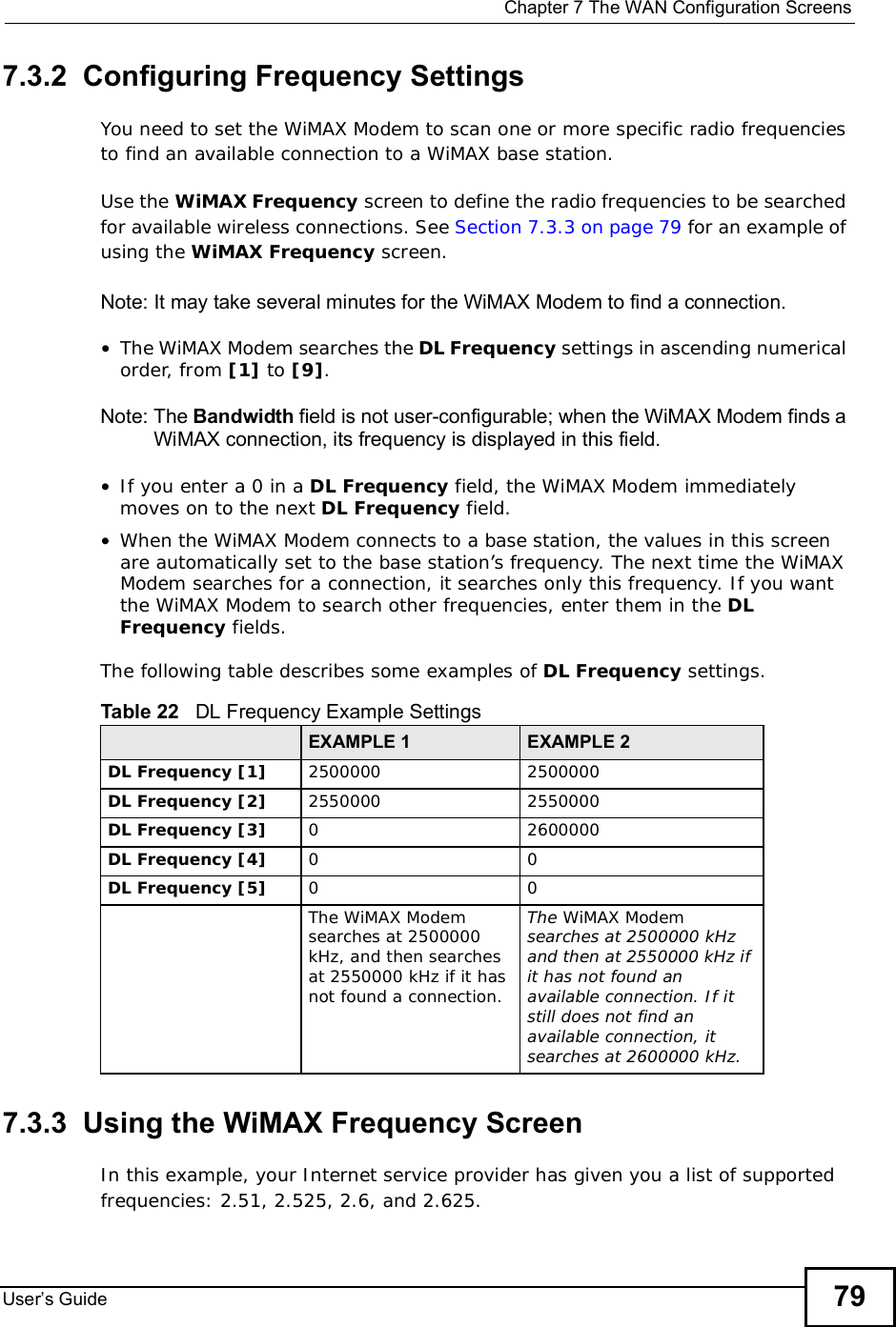  Chapter 7The WAN Configuration ScreensUser s Guide 797.3.2  Configuring Frequency SettingsYou need to set the WiMAX Modem to scan one or more specific radio frequencies to find an available connection to a WiMAX base station. Use the WiMAX Frequency screen to define the radio frequencies to be searched for available wireless connections. See Section 7.3.3 on page 79 for an example of using the WiMAX Frequency screen.Note: It may take several minutes for the WiMAX Modem to find a connection.•The WiMAX Modem searches the DL Frequency settings in ascending numerical order, from [1] to [9].Note: The Bandwidth field is not user-configurable; when the WiMAX Modem finds a WiMAX connection, its frequency is displayed in this field.•If you enter a 0 in a DL Frequency field, the WiMAX Modem immediately moves on to the next DL Frequency field.•When the WiMAX Modem connects to a base station, the values in this screen are automatically set to the base station’s frequency. The next time the WiMAX Modem searches for a connection, it searches only this frequency. If you want the WiMAX Modem to search other frequencies, enter them in the DLFrequency fields.The following table describes some examples of DL Frequency settings.7.3.3  Using the WiMAX Frequency ScreenIn this example, your Internet service provider has given you a list of supported frequencies: 2.51, 2.525, 2.6, and 2.625. Table 22   DL Frequency Example SettingsEXAMPLE 1 EXAMPLE 2DL Frequency [1] 25000002500000DL Frequency [2] 25500002550000DL Frequency [3] 02600000DL Frequency [4] 00DL Frequency [5] 00The WiMAX Modem searches at 2500000 kHz, and then searches at 2550000 kHz if it has not found a connection.The WiMAX Modemsearches at 2500000 kHz and then at 2550000 kHz if it has not found an available connection. If it still does not find an available connection, it searches at 2600000 kHz.