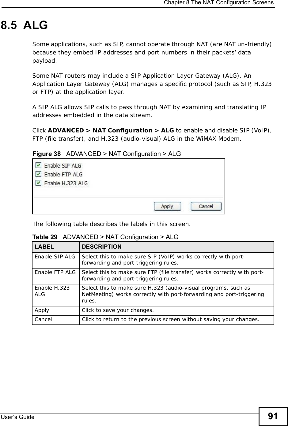  Chapter 8The NAT Configuration ScreensUser s Guide 918.5  ALGSome applications, such as SIP, cannot operate through NAT (are NAT un-friendly) because they embed IP addresses and port numbers in their packets’ data payload. Some NAT routers may include a SIP Application Layer Gateway (ALG). An Application Layer Gateway (ALG) manages a specific protocol (such as SIP, H.323 or FTP) at the application layer. A SIP ALG allows SIP calls to pass through NAT by examining and translating IP addresses embedded in the data stream.Click ADVANCED &gt; NAT Configuration &gt; ALG to enable and disable SIP (VoIP), FTP (file transfer), and H.323 (audio-visual) ALG in the WiMAX Modem.Figure 38   ADVANCED &gt; NAT Configuration &gt; ALGThe following table describes the labels in this screen.Table 29   ADVANCED &gt; NAT Configuration &gt; ALGLABEL DESCRIPTIONEnable SIP ALG Select this to make sure SIP (VoIP) works correctly with port-forwarding and port-triggering rules.Enable FTP ALG Select this to make sure FTP (file transfer) works correctly with port-forwarding and port-triggering rules.Enable H.323 ALG Select this to make sure H.323 (audio-visual programs, such as NetMeeting) works correctly with port-forwarding and port-triggering rules.Apply Click to save your changes.CancelClick to return to the previous screen without saving your changes.