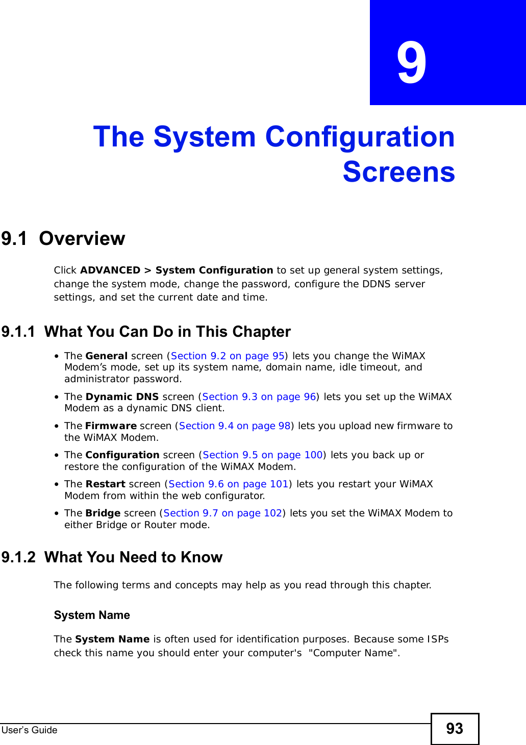 User s Guide 93CHAPTER  9 The System ConfigurationScreens9.1  OverviewClick ADVANCED &gt; System Configuration to set up general system settings, change the system mode, change the password, configure the DDNS server settings, and set the current date and time.9.1.1  What You Can Do in This Chapter•The General screen (Section 9.2 on page 95) lets you change the WiMAX Modem’s mode, set up its system name, domain name, idle timeout, and administrator password.•The Dynamic DNS screen (Section 9.3 on page 96) lets you set up the WiMAX Modem as a dynamic DNS client.•The Firmware screen (Section 9.4 on page 98) lets you upload new firmware to the WiMAX Modem.•The Configuration screen (Section 9.5 on page 100) lets you back up or restore the configuration of the WiMAX Modem.•The Restart screen (Section 9.6 on page 101) lets you restart your WiMAX Modem from within the web configurator.•The Bridge screen (Section 9.7 on page 102) lets you set the WiMAX Modem to either Bridge or Router mode.9.1.2  What You Need to KnowThe following terms and concepts may help as you read through this chapter.System NameThe System Name is often used for identification purposes. Because some ISPs check this name you should enter your computer&apos;s  &quot;Computer Name&quot;. 