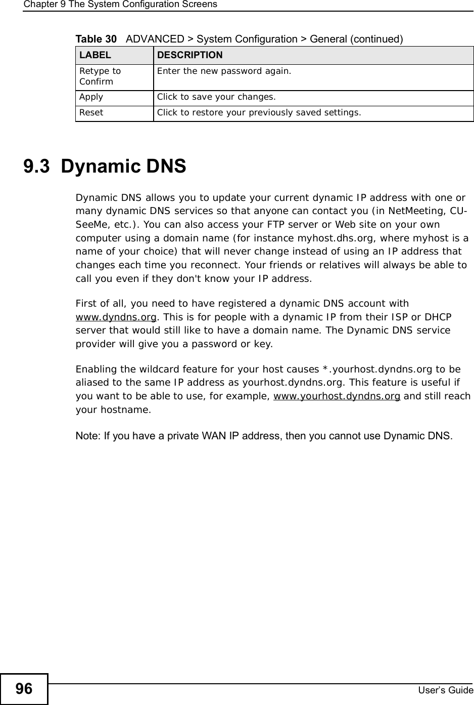 Chapter 9The System Configuration ScreensUser s Guide969.3  Dynamic DNSDynamic DNS allows you to update your current dynamic IP address with one or many dynamic DNS services so that anyone can contact you (in NetMeeting, CU-SeeMe, etc.). You can also access your FTP server or Web site on your own computer using a domain name (for instance myhost.dhs.org, where myhost is a name of your choice) that will never change instead of using an IP address that changes each time you reconnect. Your friends or relatives will always be able to call you even if they don&apos;t know your IP address.First of all, you need to have registered a dynamic DNS account with www.dyndns.org. This is for people with a dynamic IP from their ISP or DHCP server that would still like to have a domain name. The Dynamic DNS service provider will give you a password or key.Enabling the wildcard feature for your host causes *.yourhost.dyndns.org to be aliased to the same IP address as yourhost.dyndns.org. This feature is useful if you want to be able to use, for example, www.yourhost.dyndns.org and still reach your hostname.Note: If you have a private WAN IP address, then you cannot use Dynamic DNS.Retype to Confirm Enter the new password again.ApplyClick to save your changes.ResetClick to restore your previously saved settings.Table 30   ADVANCED &gt; System Configuration &gt; General (continued)LABEL DESCRIPTION