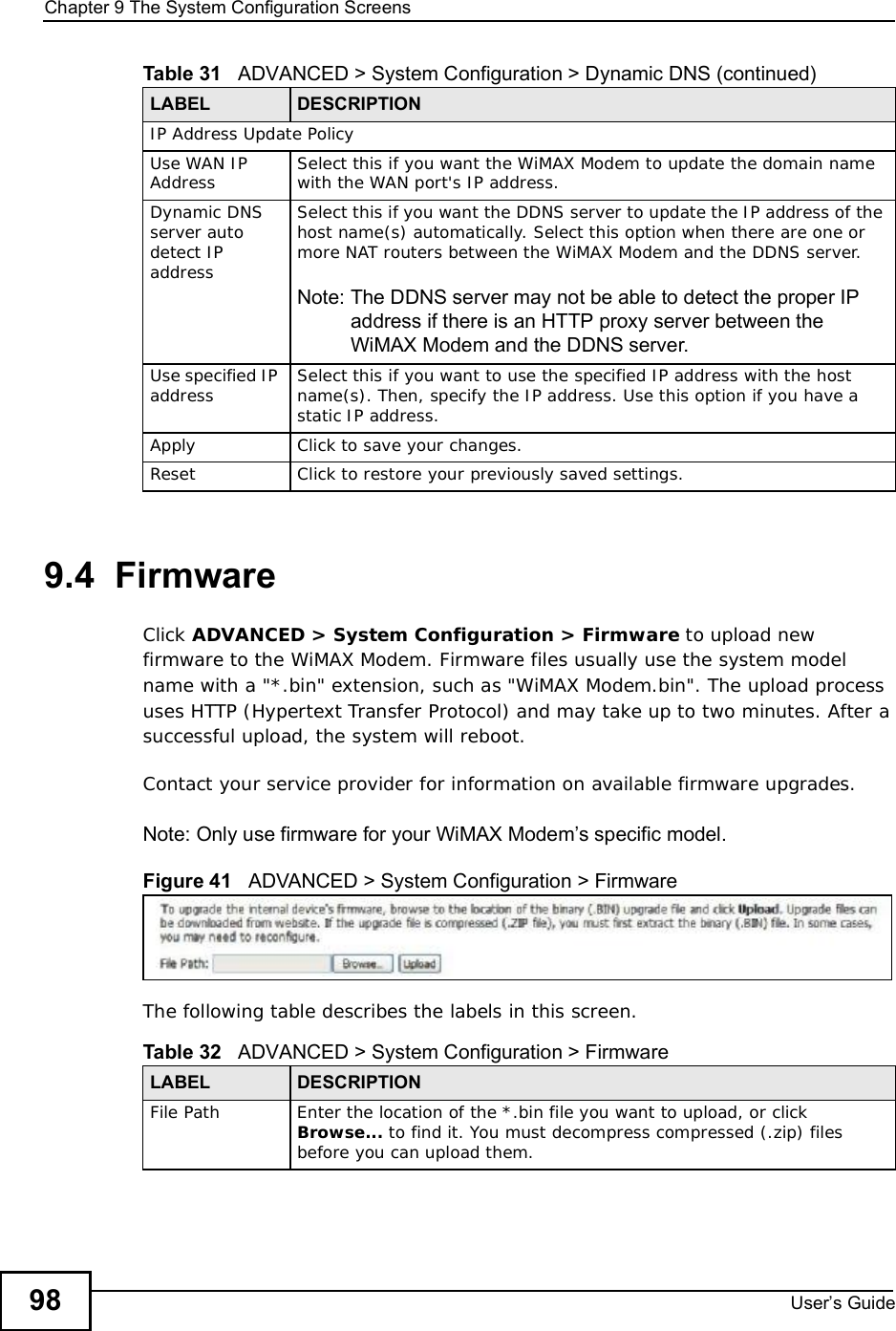 Chapter 9The System Configuration ScreensUser s Guide989.4  FirmwareClick ADVANCED &gt; System Configuration &gt; Firmware to upload new firmware to the WiMAX Modem. Firmware files usually use the system model name with a &quot;*.bin&quot; extension, such as &quot;WiMAX Modem.bin&quot;. The upload process uses HTTP (Hypertext Transfer Protocol) and may take up to two minutes. After a successful upload, the system will reboot. Contact your service provider for information on available firmware upgrades.Note: Only use firmware for your WiMAX Modem s specific model.Figure 41   ADVANCED &gt; System Configuration &gt; FirmwareThe following table describes the labels in this screen.IP Address Update PolicyUse WAN IP Address Select this if you want the WiMAX Modem to update the domain name with the WAN port&apos;s IP address.Dynamic DNS server auto detect IP addressSelect this if you want the DDNS server to update the IP address of the host name(s) automatically. Select this optionwhen there are one or more NAT routers between the WiMAX Modem and the DDNS server.Note: The DDNS server may not be able to detect the proper IP address if there is an HTTP proxy server between the WiMAX Modem and the DDNS server.Use specified IP address Select this if you want to use the specified IP address with the host name(s). Then, specify the IP address. Use this option if you have a static IP address.ApplyClick to save your changes.ResetClick to restore your previously saved settings.Table 31   ADVANCED &gt; System Configuration &gt; Dynamic DNS (continued)LABEL DESCRIPTIONTable 32   ADVANCED &gt; System Configuration &gt; FirmwareLABEL DESCRIPTIONFile Path Enter the location of the *.bin file you want to upload, or click Browse... to find it. You must decompress compressed (.zip) files before you can upload them.