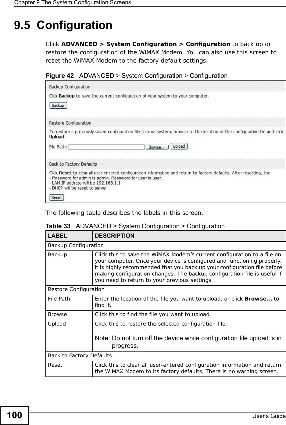Chapter 9The System Configuration ScreensUser s Guide1009.5  ConfigurationClick ADVANCED &gt; System Configuration &gt; Configuration to back up or restore the configuration of the WiMAX Modem. You can also use this screen to reset the WiMAX Modem to the factory default settings.Figure 42   ADVANCED &gt; System Configuration &gt; ConfigurationThe following table describes the labels in this screen.  Table 33   ADVANCED &gt; System Configuration &gt; ConfigurationLABEL DESCRIPTIONBackup ConfigurationBackup Click this to save the WiMAX Modem’s current configuration to a file on your computer. Once your device is configured and functioning properly, it is highly recommended that you back up your configuration file before making configuration changes. The backup configuration file is useful if you need to return to your previous settings.Restore ConfigurationFile PathEnter the location of the file you want to upload, or click Browse... to find it.BrowseClick this to find the file you want to upload.UploadClick this to restore the selected configuration file.Note: Do not turn off the device while configuration file upload is in progress.Back to Factory DefaultsReset Click this to clear all user-entered configuration information and return the WiMAX Modem to its factory defaults. There is no warning screen.