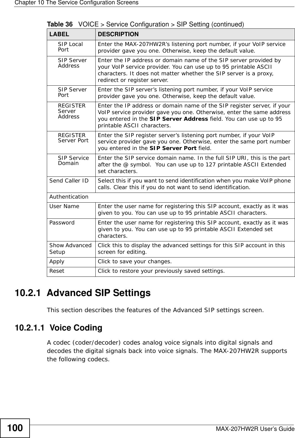 Chapter 10 The Service Configuration ScreensMAX-207HW2R User’s Guide10010.2.1  Advanced SIP SettingsThis section describes the features of the Advanced SIP settings screen.10.2.1.1  Voice CodingA codec (coder/decoder) codes analog voice signals into digital signals and decodes the digital signals back into voice signals. The MAX-207HW2R supports the following codecs.SIP Local Port Enter the MAX-207HW2R’s listening port number, if your VoIP service provider gave you one. Otherwise, keep the default value.SIP Server Address Enter the IP address or domain name of the SIP server provided by your VoIP service provider. You can use up to 95 printable ASCII characters. It does not matter whether the SIP server is a proxy, redirect or register server.SIP Server Port Enter the SIP server’s listening port number, if your VoIP service provider gave you one. Otherwise, keep the default value.REGISTER Server AddressEnter the IP address or domain name of the SIP register server, if your VoIP service provider gave you one. Otherwise, enter the same address you entered in the SIP Server Address field. You can use up to 95 printable ASCII characters.REGISTER Server Port Enter the SIP register server’s listening port number, if your VoIP service provider gave you one. Otherwise, enter the same port number you entered in the SIP Server Port field.SIP Service Domain Enter the SIP service domain name. In the full SIP URI, this is the part after the @ symbol.  You can use up to 127 printable ASCII Extended set characters.Send Caller ID Select this if you want to send identification when you make VoIP phone calls. Clear this if you do not want to send identification.AuthenticationUser Name Enter the user name for registering this SIP account, exactly as it was given to you. You can use up to 95 printable ASCII characters.Password Enter the user name for registering this SIP account, exactly as it was given to you. You can use up to 95 printable ASCII Extended set characters.Show Advanced Setup Click this to display the advanced settings for this SIP account in this screen for editing.Apply Click to save your changes.Reset Click to restore your previously saved settings.Table 36   VOICE &gt; Service Configuration &gt; SIP Setting (continued)LABEL DESCRIPTION