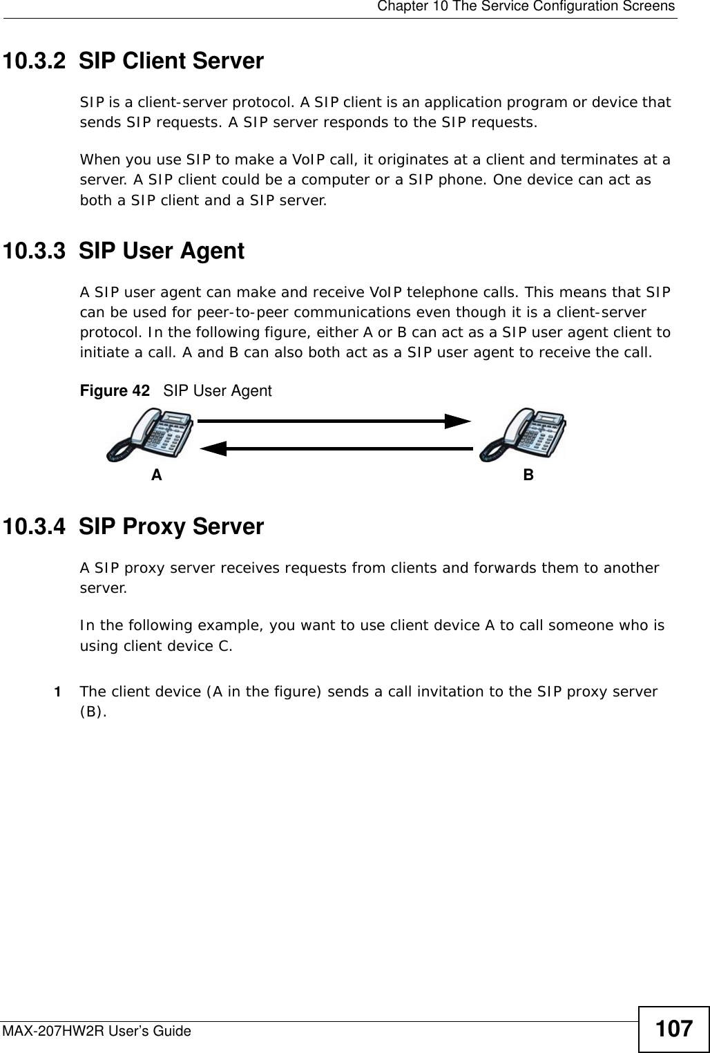  Chapter 10 The Service Configuration ScreensMAX-207HW2R User’s Guide 10710.3.2  SIP Client ServerSIP is a client-server protocol. A SIP client is an application program or device that sends SIP requests. A SIP server responds to the SIP requests. When you use SIP to make a VoIP call, it originates at a client and terminates at a server. A SIP client could be a computer or a SIP phone. One device can act as both a SIP client and a SIP server. 10.3.3  SIP User Agent A SIP user agent can make and receive VoIP telephone calls. This means that SIP can be used for peer-to-peer communications even though it is a client-server protocol. In the following figure, either A or B can act as a SIP user agent client to initiate a call. A and B can also both act as a SIP user agent to receive the call.Figure 42   SIP User Agent10.3.4  SIP Proxy ServerA SIP proxy server receives requests from clients and forwards them to another server.In the following example, you want to use client device A to call someone who is using client device C. 1The client device (A in the figure) sends a call invitation to the SIP proxy server (B).AB