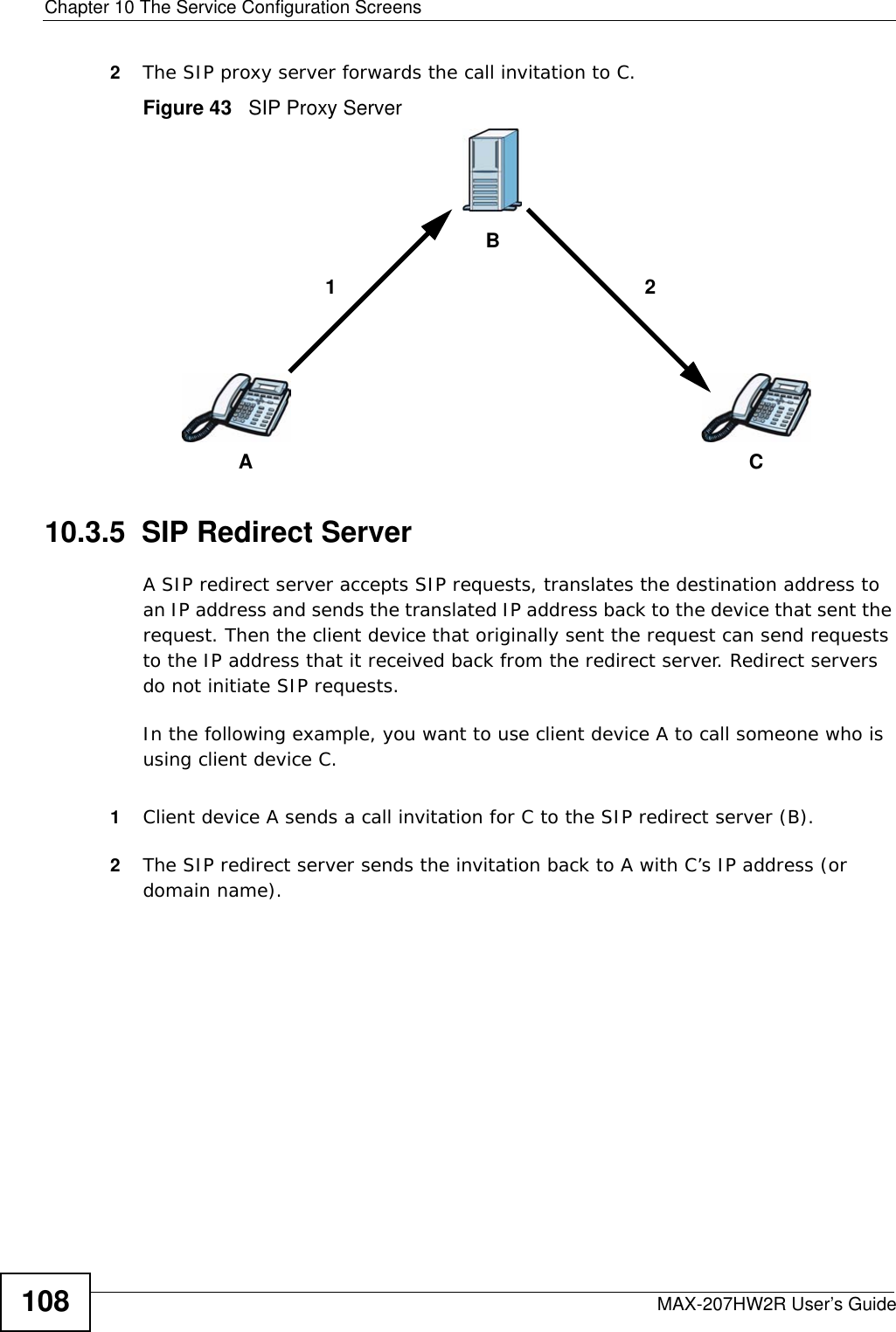 Chapter 10 The Service Configuration ScreensMAX-207HW2R User’s Guide1082The SIP proxy server forwards the call invitation to C.Figure 43   SIP Proxy Server10.3.5  SIP Redirect ServerA SIP redirect server accepts SIP requests, translates the destination address to an IP address and sends the translated IP address back to the device that sent the request. Then the client device that originally sent the request can send requests to the IP address that it received back from the redirect server. Redirect servers do not initiate SIP requests. In the following example, you want to use client device A to call someone who is using client device C. 1Client device A sends a call invitation for C to the SIP redirect server (B).2The SIP redirect server sends the invitation back to A with C’s IP address (or domain name).ACB12
