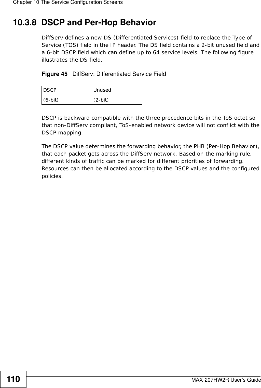 Chapter 10 The Service Configuration ScreensMAX-207HW2R User’s Guide11010.3.8  DSCP and Per-Hop Behavior DiffServ defines a new DS (Differentiated Services) field to replace the Type of Service (TOS) field in the IP header. The DS field contains a 2-bit unused field and a 6-bit DSCP field which can define up to 64 service levels. The following figure illustrates the DS field. Figure 45   DiffServ: Differentiated Service FieldDSCP is backward compatible with the three precedence bits in the ToS octet so that non-DiffServ compliant, ToS-enabled network device will not conflict with the DSCP mapping. The DSCP value determines the forwarding behavior, the PHB (Per-Hop Behavior), that each packet gets across the DiffServ network. Based on the marking rule, different kinds of traffic can be marked for different priorities of forwarding. Resources can then be allocated according to the DSCP values and the configured policies.DSCP(6-bit)Unused(2-bit)
