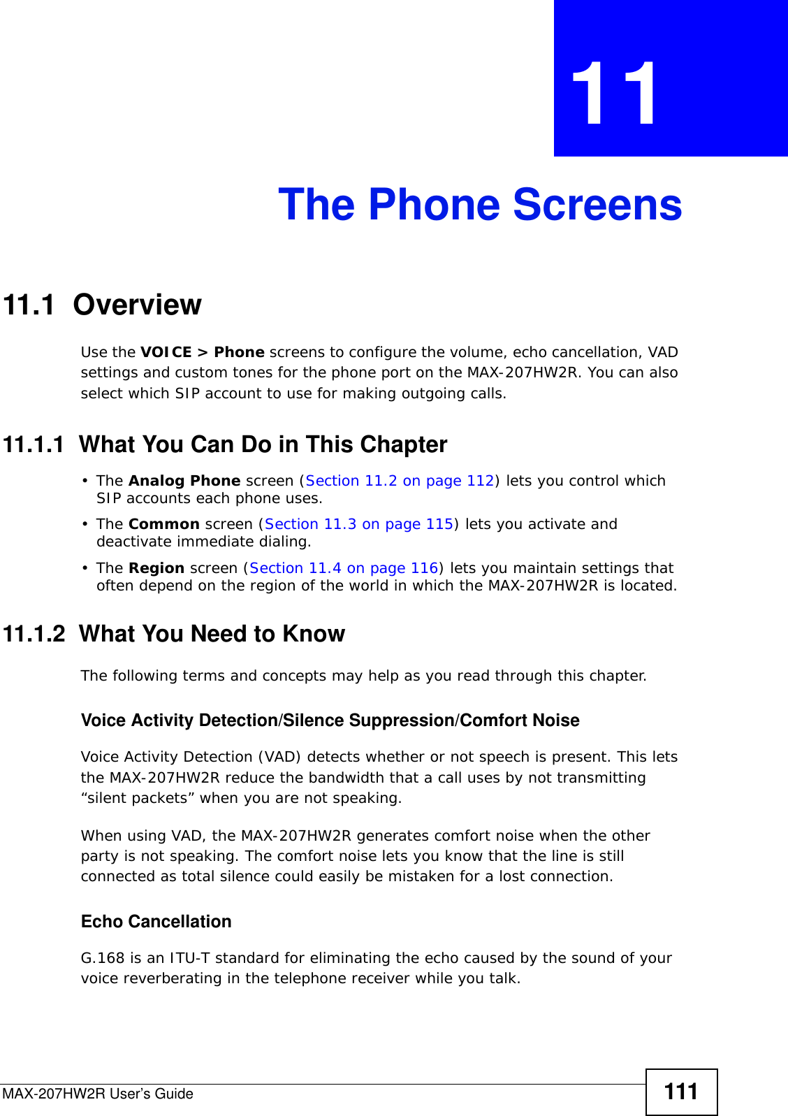 MAX-207HW2R User’s Guide 111CHAPTER  11 The Phone Screens11.1  OverviewUse the VOICE &gt; Phone screens to configure the volume, echo cancellation, VAD settings and custom tones for the phone port on the MAX-207HW2R. You can also select which SIP account to use for making outgoing calls.11.1.1  What You Can Do in This Chapter•The Analog Phone screen (Section 11.2 on page 112) lets you control which SIP accounts each phone uses.•The Common screen (Section 11.3 on page 115) lets you activate and deactivate immediate dialing.•The Region screen (Section 11.4 on page 116) lets you maintain settings that often depend on the region of the world in which the MAX-207HW2R is located.11.1.2  What You Need to KnowThe following terms and concepts may help as you read through this chapter.Voice Activity Detection/Silence Suppression/Comfort NoiseVoice Activity Detection (VAD) detects whether or not speech is present. This lets the MAX-207HW2R reduce the bandwidth that a call uses by not transmitting “silent packets” when you are not speaking.When using VAD, the MAX-207HW2R generates comfort noise when the other party is not speaking. The comfort noise lets you know that the line is still connected as total silence could easily be mistaken for a lost connection.Echo Cancellation G.168 is an ITU-T standard for eliminating the echo caused by the sound of your voice reverberating in the telephone receiver while you talk.