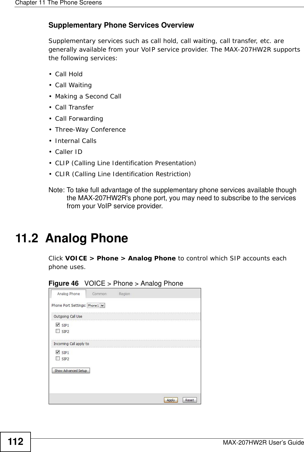 Chapter 11 The Phone ScreensMAX-207HW2R User’s Guide112Supplementary Phone Services OverviewSupplementary services such as call hold, call waiting, call transfer, etc. are generally available from your VoIP service provider. The MAX-207HW2R supports the following services:• Call Hold• Call Waiting• Making a Second Call• Call Transfer• Call Forwarding• Three-Way Conference•Internal Calls• Caller ID• CLIP (Calling Line Identification Presentation)• CLIR (Calling Line Identification Restriction)Note: To take full advantage of the supplementary phone services available though the MAX-207HW2R&apos;s phone port, you may need to subscribe to the services from your VoIP service provider.11.2  Analog PhoneClick VOICE &gt; Phone &gt; Analog Phone to control which SIP accounts each phone uses.Figure 46   VOICE &gt; Phone &gt; Analog Phone