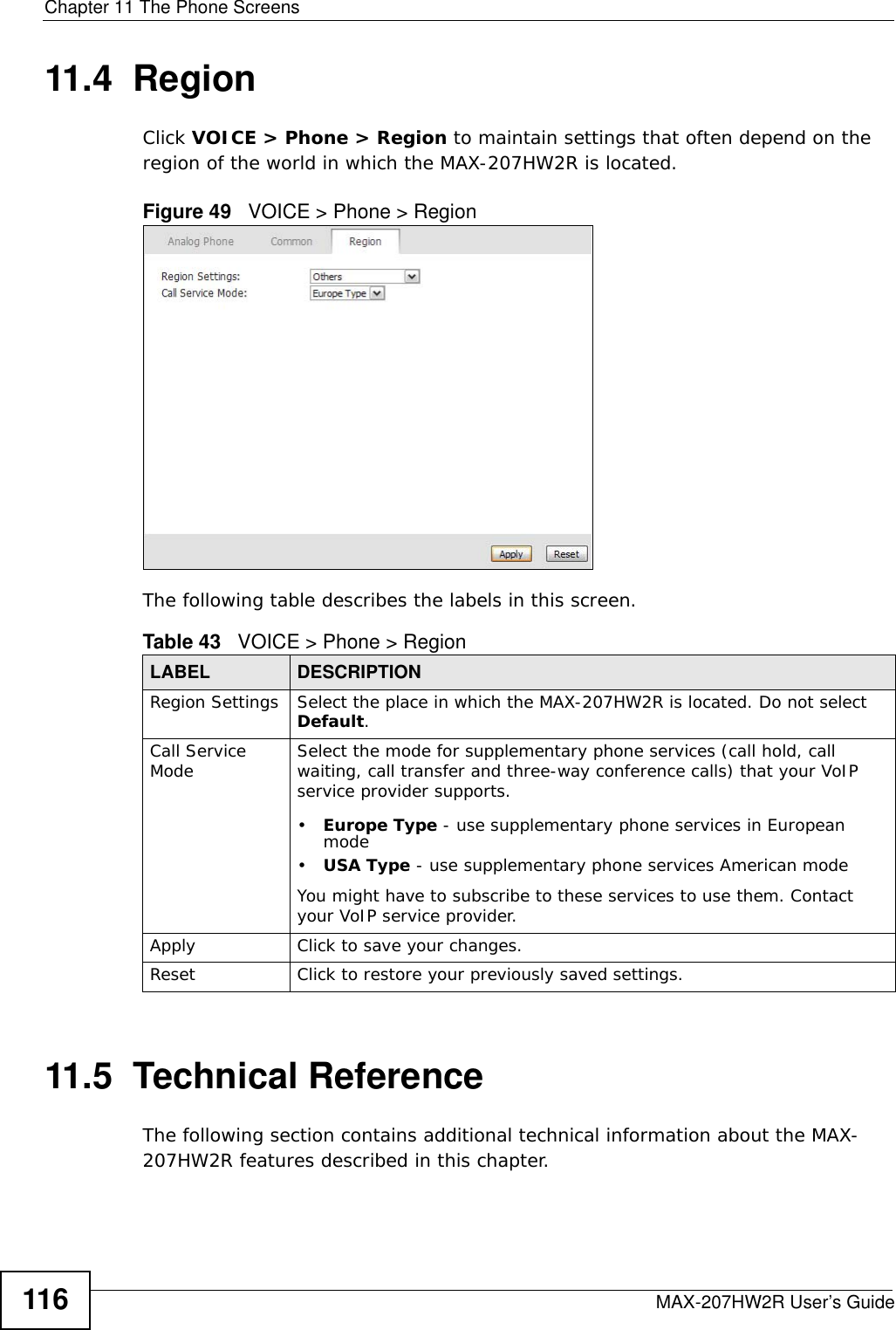 Chapter 11 The Phone ScreensMAX-207HW2R User’s Guide11611.4  RegionClick VOICE &gt; Phone &gt; Region to maintain settings that often depend on the region of the world in which the MAX-207HW2R is located.Figure 49   VOICE &gt; Phone &gt; RegionThe following table describes the labels in this screen.11.5  Technical ReferenceThe following section contains additional technical information about the MAX-207HW2R features described in this chapter.Table 43   VOICE &gt; Phone &gt; RegionLABEL DESCRIPTIONRegion Settings Select the place in which the MAX-207HW2R is located. Do not select Default.Call Service Mode Select the mode for supplementary phone services (call hold, call waiting, call transfer and three-way conference calls) that your VoIP service provider supports.•Europe Type - use supplementary phone services in European mode•USA Type - use supplementary phone services American modeYou might have to subscribe to these services to use them. Contact your VoIP service provider.Apply Click to save your changes.Reset Click to restore your previously saved settings.