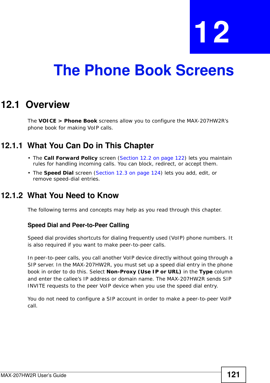 MAX-207HW2R User’s Guide 121CHAPTER  12 The Phone Book Screens12.1  OverviewThe VOICE &gt; Phone Book screens allow you to configure the MAX-207HW2R’s phone book for making VoIP calls.12.1.1  What You Can Do in This Chapter•The Call Forward Policy screen (Section 12.2 on page 122) lets you maintain rules for handling incoming calls. You can block, redirect, or accept them.•The Speed Dial screen (Section 12.3 on page 124) lets you add, edit, or remove speed-dial entries.12.1.2  What You Need to KnowThe following terms and concepts may help as you read through this chapter.Speed Dial and Peer-to-Peer CallingSpeed dial provides shortcuts for dialing frequently used (VoIP) phone numbers. It is also required if you want to make peer-to-peer calls. In peer-to-peer calls, you call another VoIP device directly without going through a SIP server. In the MAX-207HW2R, you must set up a speed dial entry in the phone book in order to do this. Select Non-Proxy (Use IP or URL) in the Type column and enter the callee’s IP address or domain name. The MAX-207HW2R sends SIP INVITE requests to the peer VoIP device when you use the speed dial entry.You do not need to configure a SIP account in order to make a peer-to-peer VoIP call.