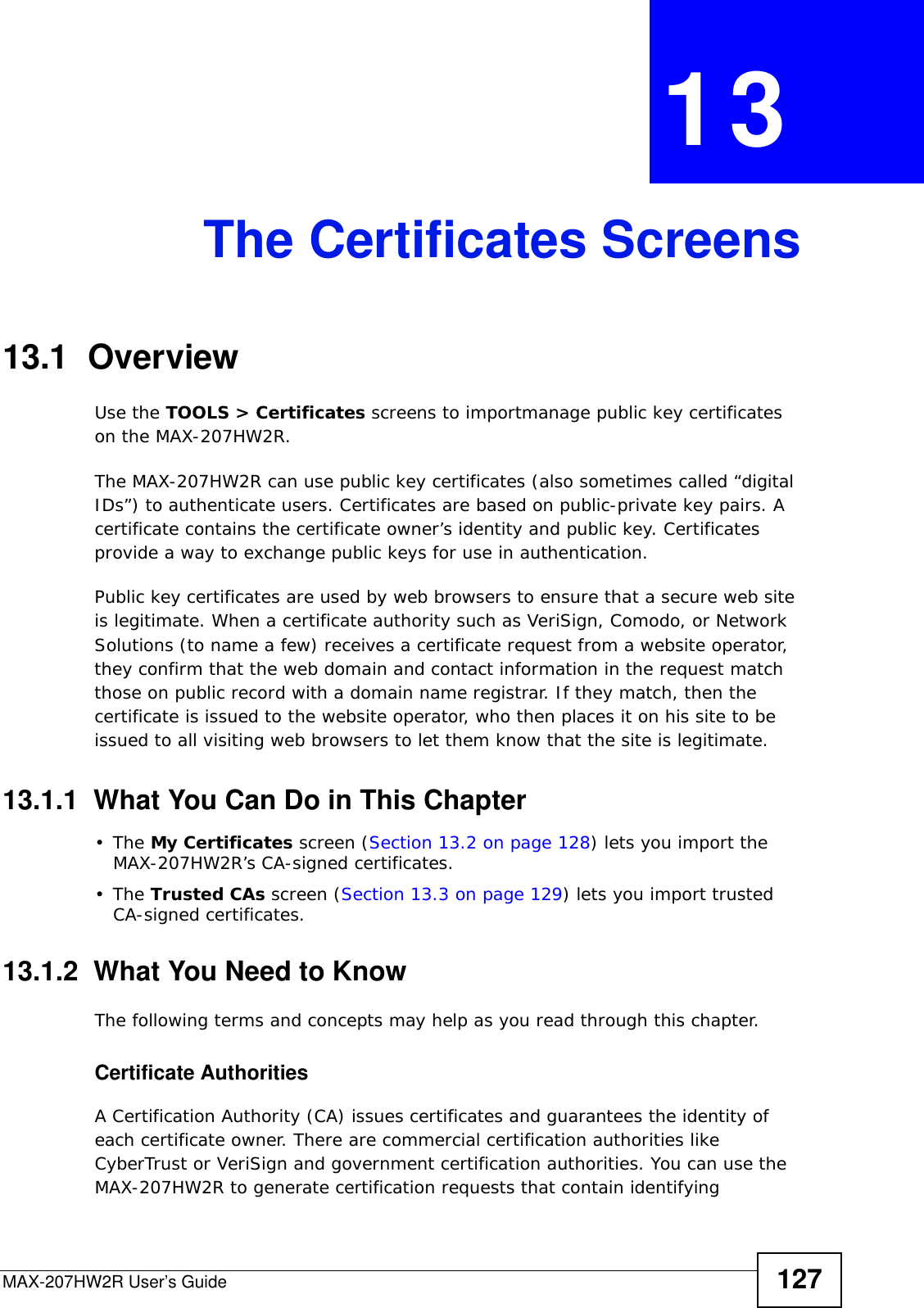 MAX-207HW2R User’s Guide 127CHAPTER  13 The Certificates Screens13.1  OverviewUse the TOOLS &gt; Certificates screens to importmanage public key certificates on the MAX-207HW2R.The MAX-207HW2R can use public key certificates (also sometimes called “digital IDs”) to authenticate users. Certificates are based on public-private key pairs. A certificate contains the certificate owner’s identity and public key. Certificates provide a way to exchange public keys for use in authentication.Public key certificates are used by web browsers to ensure that a secure web site is legitimate. When a certificate authority such as VeriSign, Comodo, or Network Solutions (to name a few) receives a certificate request from a website operator, they confirm that the web domain and contact information in the request match those on public record with a domain name registrar. If they match, then the certificate is issued to the website operator, who then places it on his site to be issued to all visiting web browsers to let them know that the site is legitimate.13.1.1  What You Can Do in This Chapter•The My Certificates screen (Section 13.2 on page 128) lets you import the MAX-207HW2R’s CA-signed certificates.•The Trusted CAs screen (Section 13.3 on page 129) lets you import trusted CA-signed certificates.13.1.2  What You Need to KnowThe following terms and concepts may help as you read through this chapter.Certificate AuthoritiesA Certification Authority (CA) issues certificates and guarantees the identity of each certificate owner. There are commercial certification authorities like CyberTrust or VeriSign and government certification authorities. You can use the MAX-207HW2R to generate certification requests that contain identifying 