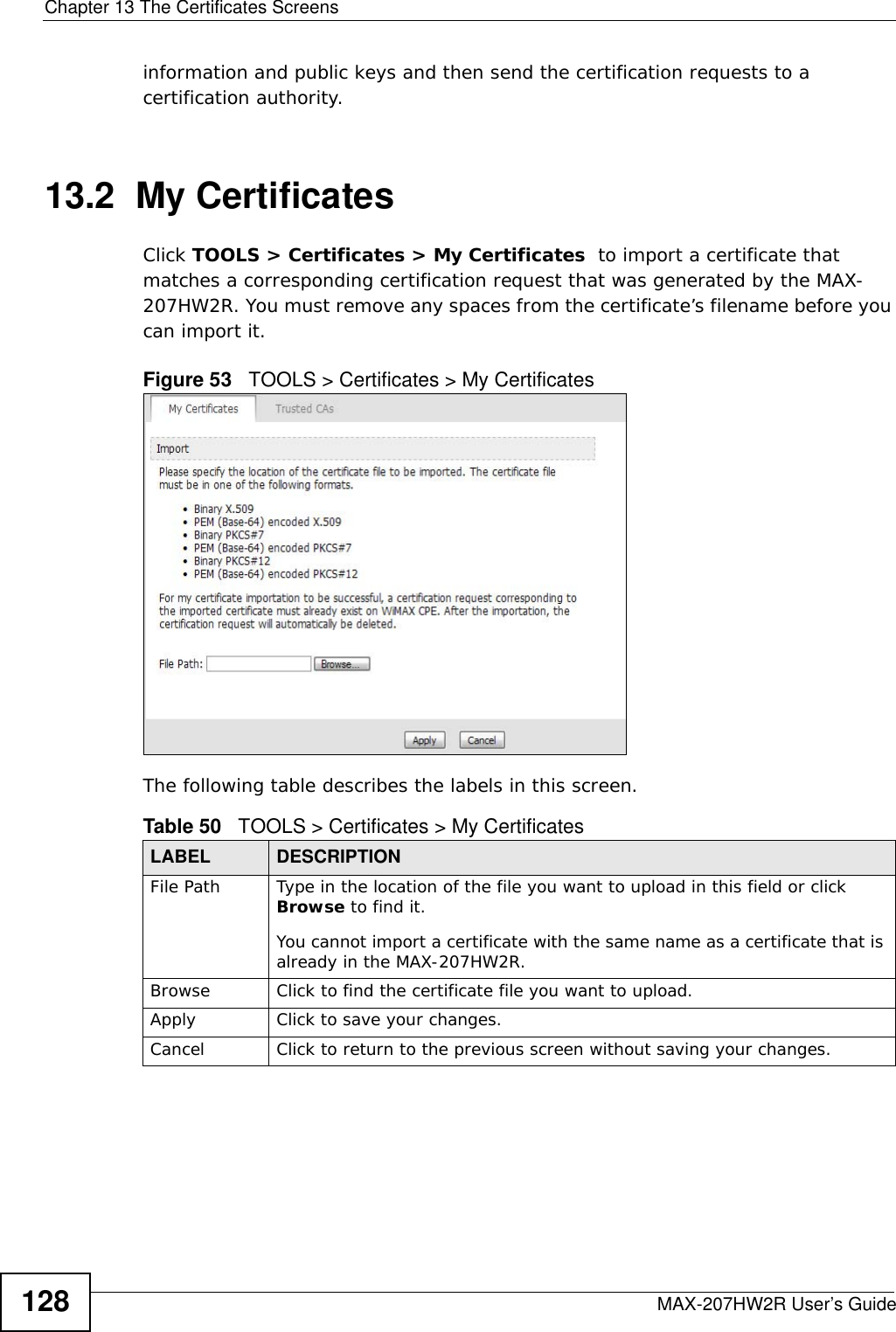 Chapter 13 The Certificates ScreensMAX-207HW2R User’s Guide128information and public keys and then send the certification requests to a certification authority. 13.2  My CertificatesClick TOOLS &gt; Certificates &gt; My Certificates  to import a certificate that matches a corresponding certification request that was generated by the MAX-207HW2R. You must remove any spaces from the certificate’s filename before you can import it.Figure 53   TOOLS &gt; Certificates &gt; My CertificatesThe following table describes the labels in this screen.  Table 50   TOOLS &gt; Certificates &gt; My CertificatesLABEL DESCRIPTIONFile Path Type in the location of the file you want to upload in this field or click Browse to find it.You cannot import a certificate with the same name as a certificate that is already in the MAX-207HW2R.Browse  Click to find the certificate file you want to upload. Apply Click to save your changes.Cancel Click to return to the previous screen without saving your changes.