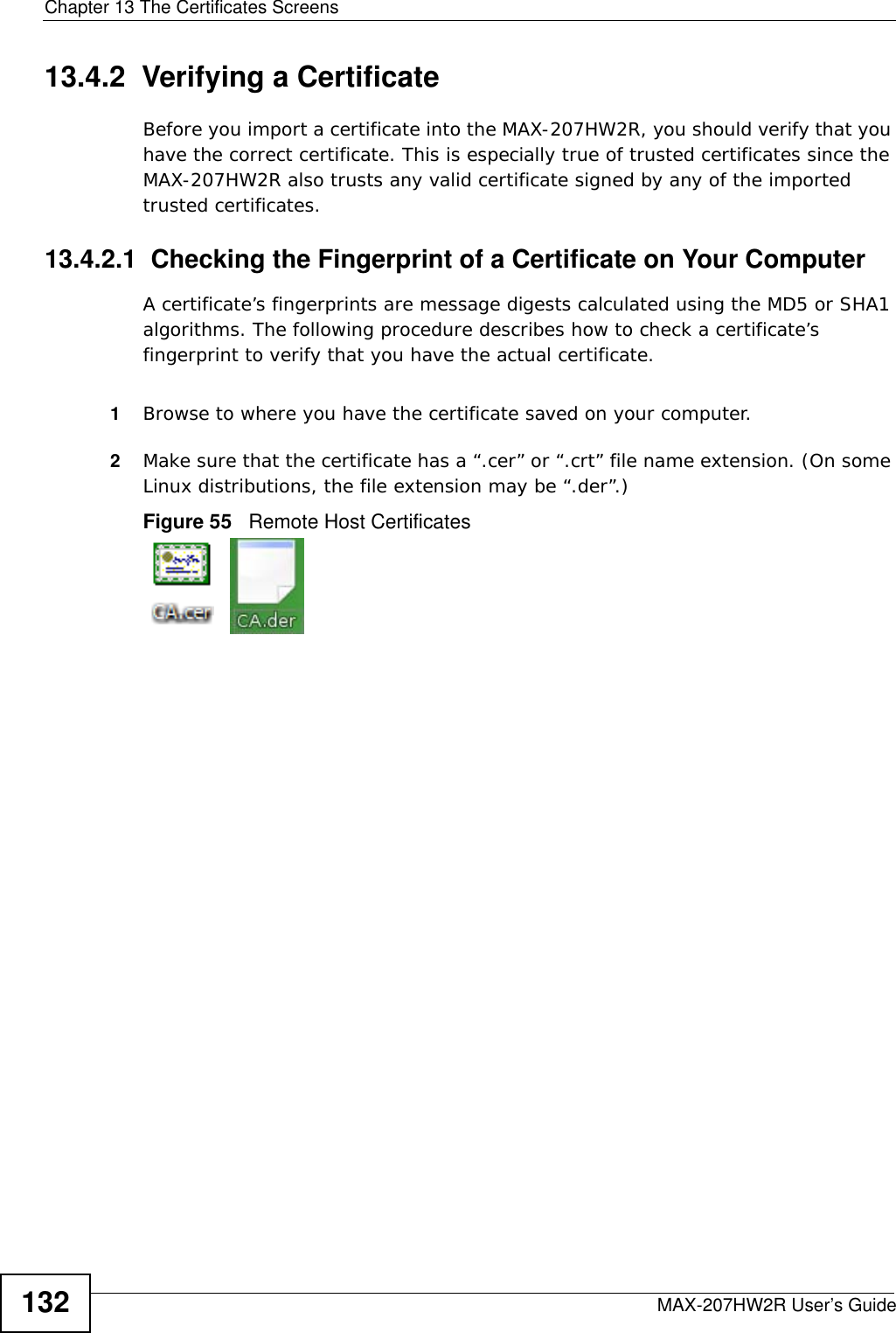 Chapter 13 The Certificates ScreensMAX-207HW2R User’s Guide13213.4.2  Verifying a CertificateBefore you import a certificate into the MAX-207HW2R, you should verify that you have the correct certificate. This is especially true of trusted certificates since the MAX-207HW2R also trusts any valid certificate signed by any of the imported trusted certificates.13.4.2.1  Checking the Fingerprint of a Certificate on Your ComputerA certificate’s fingerprints are message digests calculated using the MD5 or SHA1 algorithms. The following procedure describes how to check a certificate’s fingerprint to verify that you have the actual certificate. 1Browse to where you have the certificate saved on your computer. 2Make sure that the certificate has a “.cer” or “.crt” file name extension. (On some Linux distributions, the file extension may be “.der”.)Figure 55   Remote Host Certificates