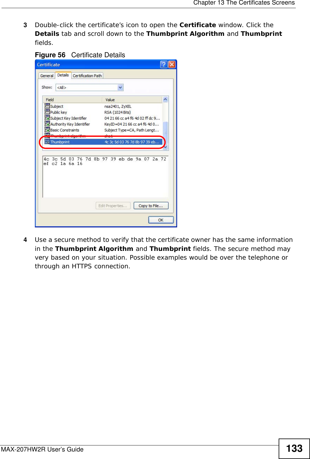  Chapter 13 The Certificates ScreensMAX-207HW2R User’s Guide 1333Double-click the certificate’s icon to open the Certificate window. Click the Details tab and scroll down to the Thumbprint Algorithm and Thumbprint fields.Figure 56   Certificate Details 4Use a secure method to verify that the certificate owner has the same information in the Thumbprint Algorithm and Thumbprint fields. The secure method may very based on your situation. Possible examples would be over the telephone or through an HTTPS connection. 