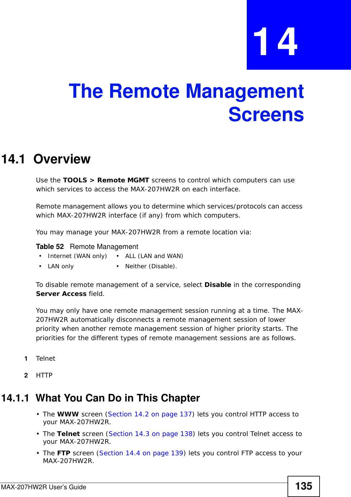 MAX-207HW2R User’s Guide 135CHAPTER  14 The Remote ManagementScreens14.1  OverviewUse the TOOLS &gt; Remote MGMT screens to control which computers can use which services to access the MAX-207HW2R on each interface.Remote management allows you to determine which services/protocols can access which MAX-207HW2R interface (if any) from which computers.You may manage your MAX-207HW2R from a remote location via:To disable remote management of a service, select Disable in the corresponding Server Access field.You may only have one remote management session running at a time. The MAX-207HW2R automatically disconnects a remote management session of lower priority when another remote management session of higher priority starts. The priorities for the different types of remote management sessions are as follows.1Telnet2HTTP14.1.1  What You Can Do in This Chapter•The WWW screen (Section 14.2 on page 137) lets you control HTTP access to your MAX-207HW2R.•The Telnet screen (Section 14.3 on page 138) lets you control Telnet access to your MAX-207HW2R.•The FTP screen (Section 14.4 on page 139) lets you control FTP access to your MAX-207HW2R.Table 52   Remote Management• Internet (WAN only) • ALL (LAN and WAN)• LAN only • Neither (Disable).