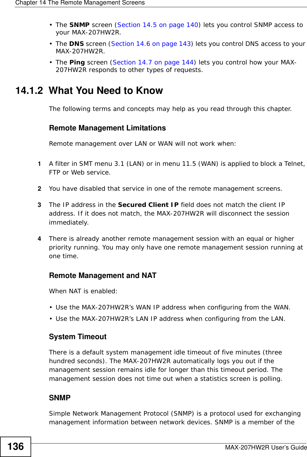 Chapter 14 The Remote Management ScreensMAX-207HW2R User’s Guide136•The SNMP screen (Section 14.5 on page 140) lets you control SNMP access to your MAX-207HW2R.•The DNS screen (Section 14.6 on page 143) lets you control DNS access to your MAX-207HW2R.•The Ping screen (Section 14.7 on page 144) lets you control how your MAX-207HW2R responds to other types of requests.14.1.2  What You Need to KnowThe following terms and concepts may help as you read through this chapter.Remote Management LimitationsRemote management over LAN or WAN will not work when:1A filter in SMT menu 3.1 (LAN) or in menu 11.5 (WAN) is applied to block a Telnet, FTP or Web service. 2You have disabled that service in one of the remote management screens.3The IP address in the Secured Client IP field does not match the client IP address. If it does not match, the MAX-207HW2R will disconnect the session immediately.4There is already another remote management session with an equal or higher priority running. You may only have one remote management session running at one time.Remote Management and NATWhen NAT is enabled:• Use the MAX-207HW2R’s WAN IP address when configuring from the WAN. • Use the MAX-207HW2R’s LAN IP address when configuring from the LAN.System TimeoutThere is a default system management idle timeout of five minutes (three hundred seconds). The MAX-207HW2R automatically logs you out if the management session remains idle for longer than this timeout period. The management session does not time out when a statistics screen is polling.SNMPSimple Network Management Protocol (SNMP) is a protocol used for exchanging management information between network devices. SNMP is a member of the 