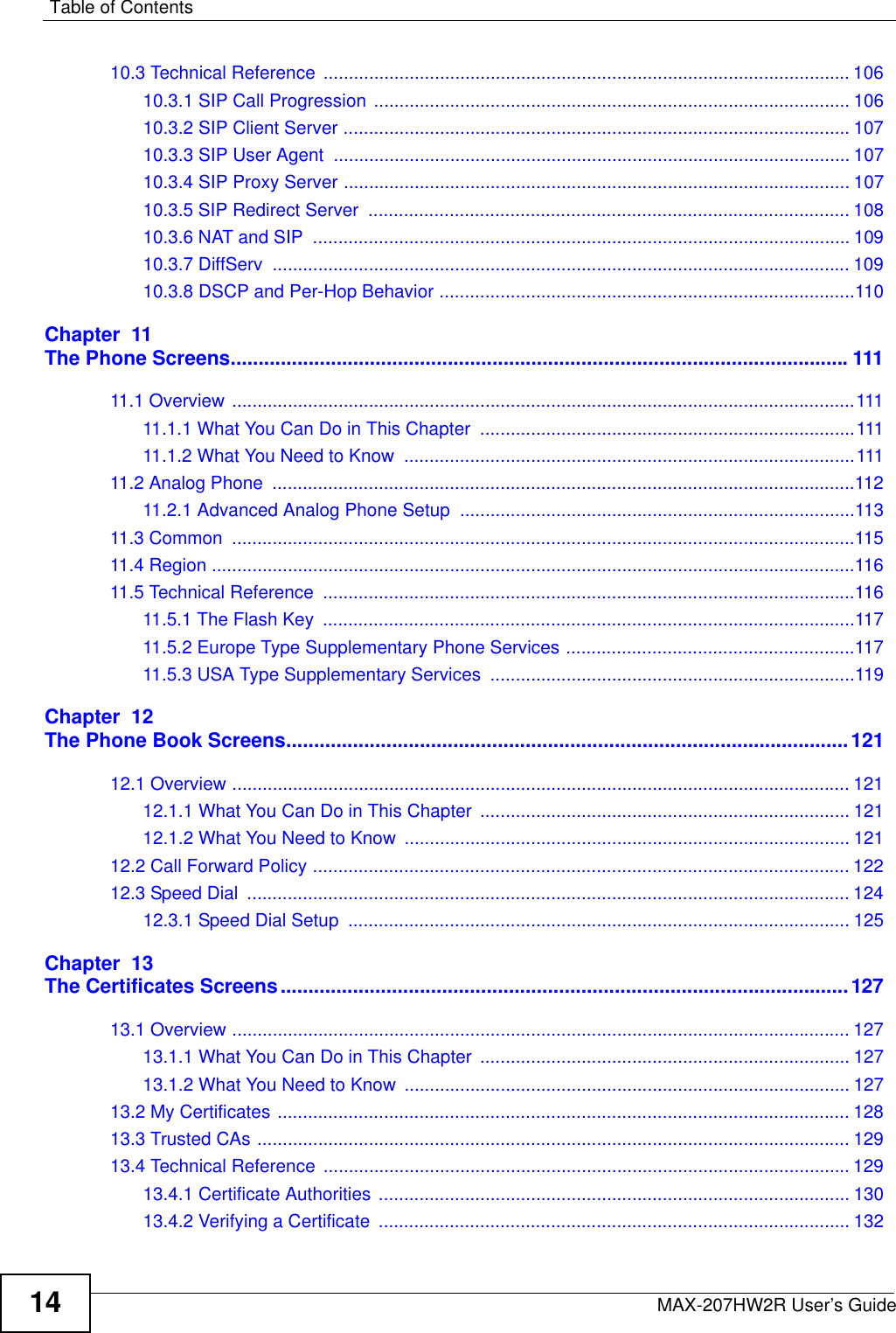 Table of ContentsMAX-207HW2R User’s Guide1410.3 Technical Reference ........................................................................................................ 10610.3.1 SIP Call Progression .............................................................................................. 10610.3.2 SIP Client Server .................................................................................................... 10710.3.3 SIP User Agent  ...................................................................................................... 10710.3.4 SIP Proxy Server .................................................................................................... 10710.3.5 SIP Redirect Server  ............................................................................................... 10810.3.6 NAT and SIP  .......................................................................................................... 10910.3.7 DiffServ  .................................................................................................................. 10910.3.8 DSCP and Per-Hop Behavior ..................................................................................110Chapter  11The Phone Screens...............................................................................................................11111.1 Overview ...........................................................................................................................11111.1.1 What You Can Do in This Chapter  ..........................................................................11111.1.2 What You Need to Know  .........................................................................................11111.2 Analog Phone  ...................................................................................................................11211.2.1 Advanced Analog Phone Setup ..............................................................................11311.3 Common  ...........................................................................................................................11511.4 Region ...............................................................................................................................11611.5 Technical Reference  .........................................................................................................11611.5.1 The Flash Key  .........................................................................................................11711.5.2 Europe Type Supplementary Phone Services .........................................................11711.5.3 USA Type Supplementary Services  ........................................................................119Chapter  12The Phone Book Screens.....................................................................................................12112.1 Overview .......................................................................................................................... 12112.1.1 What You Can Do in This Chapter  ......................................................................... 12112.1.2 What You Need to Know ........................................................................................ 12112.2 Call Forward Policy .......................................................................................................... 12212.3 Speed Dial  ....................................................................................................................... 12412.3.1 Speed Dial Setup  ................................................................................................... 125Chapter  13The Certificates Screens......................................................................................................12713.1 Overview .......................................................................................................................... 12713.1.1 What You Can Do in This Chapter  ......................................................................... 12713.1.2 What You Need to Know ........................................................................................ 12713.2 My Certificates ................................................................................................................. 12813.3 Trusted CAs ..................................................................................................................... 12913.4 Technical Reference ........................................................................................................ 12913.4.1 Certificate Authorities ............................................................................................. 13013.4.2 Verifying a Certificate  ............................................................................................. 132