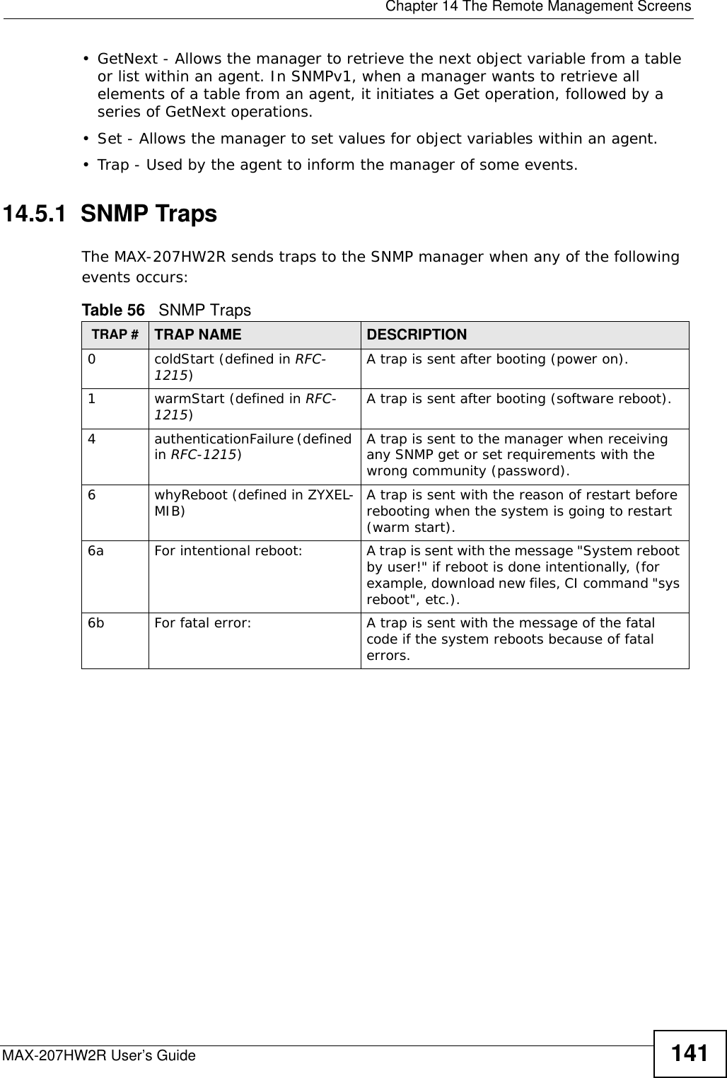  Chapter 14 The Remote Management ScreensMAX-207HW2R User’s Guide 141• GetNext - Allows the manager to retrieve the next object variable from a table or list within an agent. In SNMPv1, when a manager wants to retrieve all elements of a table from an agent, it initiates a Get operation, followed by a series of GetNext operations. • Set - Allows the manager to set values for object variables within an agent. • Trap - Used by the agent to inform the manager of some events.14.5.1  SNMP TrapsThe MAX-207HW2R sends traps to the SNMP manager when any of the following events occurs:          Table 56   SNMP TrapsTRAP # TRAP NAME DESCRIPTION0coldStart (defined in RFC-1215)A trap is sent after booting (power on).1warmStart (defined in RFC-1215)A trap is sent after booting (software reboot).4authenticationFailure (defined in RFC-1215)A trap is sent to the manager when receiving any SNMP get or set requirements with the wrong community (password).6whyReboot (defined in ZYXEL-MIB) A trap is sent with the reason of restart before rebooting when the system is going to restart (warm start).6a For intentional reboot: A trap is sent with the message &quot;System reboot by user!&quot; if reboot is done intentionally, (for example, download new files, CI command &quot;sys reboot&quot;, etc.).6b For fatal error:  A trap is sent with the message of the fatal code if the system reboots because of fatal errors.