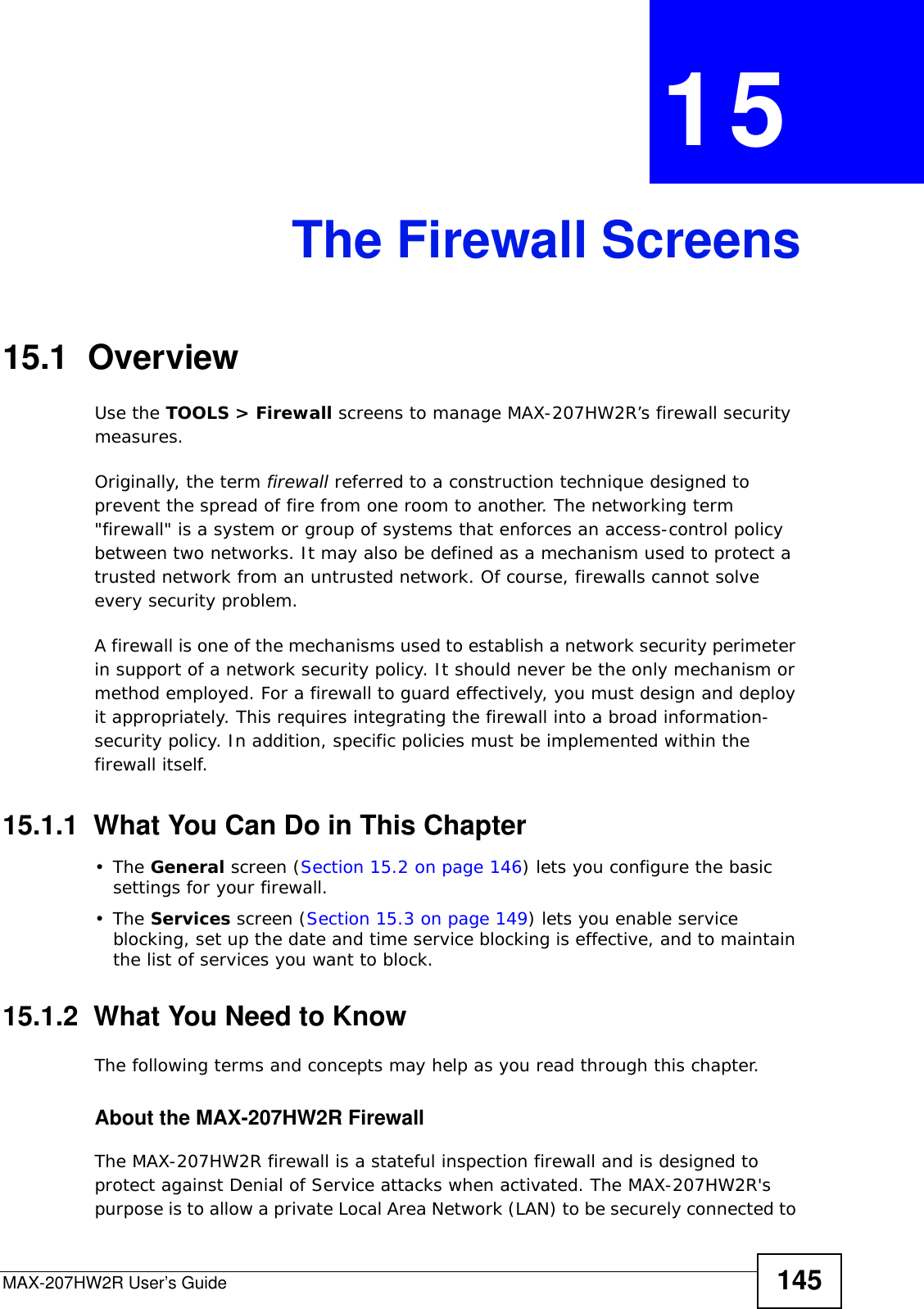 MAX-207HW2R User’s Guide 145CHAPTER  15 The Firewall Screens15.1  OverviewUse the TOOLS &gt; Firewall screens to manage MAX-207HW2R’s firewall security measures.Originally, the term firewall referred to a construction technique designed to prevent the spread of fire from one room to another. The networking term &quot;firewall&quot; is a system or group of systems that enforces an access-control policy between two networks. It may also be defined as a mechanism used to protect a trusted network from an untrusted network. Of course, firewalls cannot solve every security problem.A firewall is one of the mechanisms used to establish a network security perimeter in support of a network security policy. It should never be the only mechanism or method employed. For a firewall to guard effectively, you must design and deploy it appropriately. This requires integrating the firewall into a broad information-security policy. In addition, specific policies must be implemented within the firewall itself.15.1.1  What You Can Do in This Chapter•The General screen (Section 15.2 on page 146) lets you configure the basic settings for your firewall.•The Services screen (Section 15.3 on page 149) lets you enable service blocking, set up the date and time service blocking is effective, and to maintain the list of services you want to block.15.1.2  What You Need to KnowThe following terms and concepts may help as you read through this chapter.About the MAX-207HW2R FirewallThe MAX-207HW2R firewall is a stateful inspection firewall and is designed to protect against Denial of Service attacks when activated. The MAX-207HW2R&apos;s purpose is to allow a private Local Area Network (LAN) to be securely connected to 