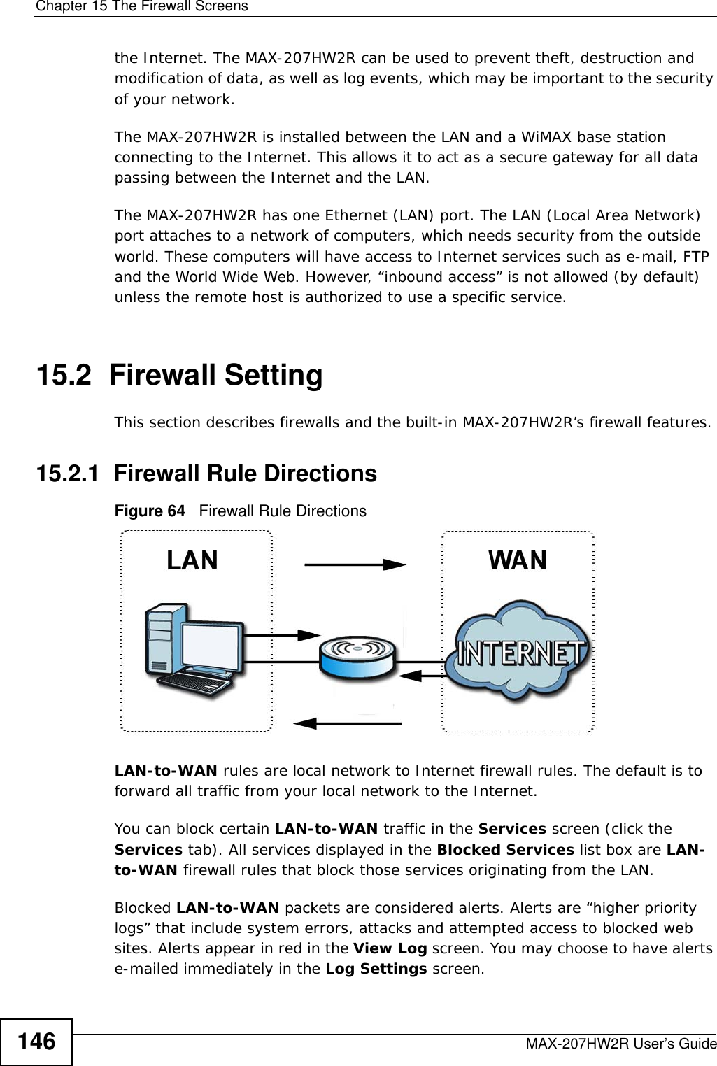 Chapter 15 The Firewall ScreensMAX-207HW2R User’s Guide146the Internet. The MAX-207HW2R can be used to prevent theft, destruction and modification of data, as well as log events, which may be important to the security of your network. The MAX-207HW2R is installed between the LAN and a WiMAX base station connecting to the Internet. This allows it to act as a secure gateway for all data passing between the Internet and the LAN.The MAX-207HW2R has one Ethernet (LAN) port. The LAN (Local Area Network) port attaches to a network of computers, which needs security from the outside world. These computers will have access to Internet services such as e-mail, FTP and the World Wide Web. However, “inbound access” is not allowed (by default) unless the remote host is authorized to use a specific service.15.2  Firewall SettingThis section describes firewalls and the built-in MAX-207HW2R’s firewall features.15.2.1  Firewall Rule DirectionsFigure 64   Firewall Rule DirectionsLAN-to-WAN rules are local network to Internet firewall rules. The default is to forward all traffic from your local network to the Internet. You can block certain LAN-to-WAN traffic in the Services screen (click the Services tab). All services displayed in the Blocked Services list box are LAN-to-WAN firewall rules that block those services originating from the LAN. Blocked LAN-to-WAN packets are considered alerts. Alerts are “higher priority logs” that include system errors, attacks and attempted access to blocked web sites. Alerts appear in red in the View Log screen. You may choose to have alerts e-mailed immediately in the Log Settings screen.