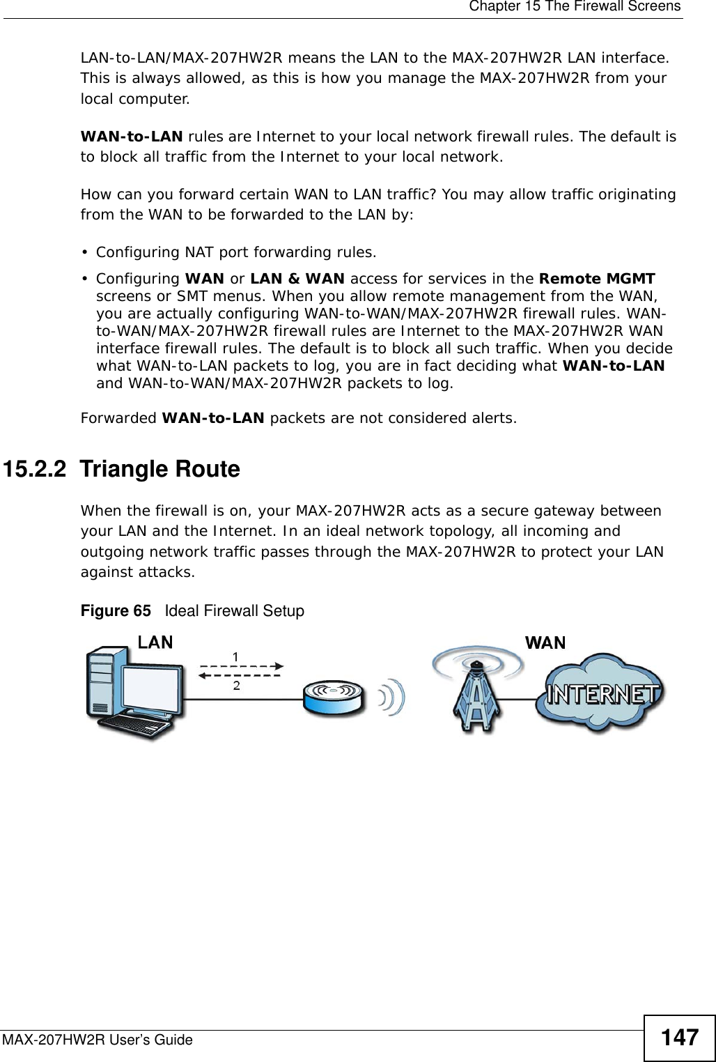  Chapter 15 The Firewall ScreensMAX-207HW2R User’s Guide 147LAN-to-LAN/MAX-207HW2R means the LAN to the MAX-207HW2R LAN interface. This is always allowed, as this is how you manage the MAX-207HW2R from your local computer.WAN-to-LAN rules are Internet to your local network firewall rules. The default is to block all traffic from the Internet to your local network. How can you forward certain WAN to LAN traffic? You may allow traffic originating from the WAN to be forwarded to the LAN by:• Configuring NAT port forwarding rules.•Configuring WAN or LAN &amp; WAN access for services in the Remote MGMT screens or SMT menus. When you allow remote management from the WAN, you are actually configuring WAN-to-WAN/MAX-207HW2R firewall rules. WAN-to-WAN/MAX-207HW2R firewall rules are Internet to the MAX-207HW2R WAN interface firewall rules. The default is to block all such traffic. When you decide what WAN-to-LAN packets to log, you are in fact deciding what WAN-to-LAN and WAN-to-WAN/MAX-207HW2R packets to log. Forwarded WAN-to-LAN packets are not considered alerts.15.2.2  Triangle RouteWhen the firewall is on, your MAX-207HW2R acts as a secure gateway between your LAN and the Internet. In an ideal network topology, all incoming and outgoing network traffic passes through the MAX-207HW2R to protect your LAN against attacks.Figure 65   Ideal Firewall Setup