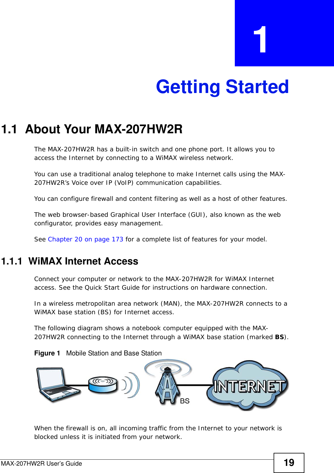 MAX-207HW2R User’s Guide 19CHAPTER  1 Getting Started1.1  About Your MAX-207HW2R The MAX-207HW2R has a built-in switch and one phone port. It allows you to access the Internet by connecting to a WiMAX wireless network. You can use a traditional analog telephone to make Internet calls using the MAX-207HW2R’s Voice over IP (VoIP) communication capabilities. You can configure firewall and content filtering as well as a host of other features. The web browser-based Graphical User Interface (GUI), also known as the web configurator, provides easy management.See Chapter 20 on page 173 for a complete list of features for your model.1.1.1  WiMAX Internet AccessConnect your computer or network to the MAX-207HW2R for WiMAX Internet access. See the Quick Start Guide for instructions on hardware connection.In a wireless metropolitan area network (MAN), the MAX-207HW2R connects to a WiMAX base station (BS) for Internet access. The following diagram shows a notebook computer equipped with the MAX-207HW2R connecting to the Internet through a WiMAX base station (marked BS).Figure 1   Mobile Station and Base StationWhen the firewall is on, all incoming traffic from the Internet to your network is blocked unless it is initiated from your network. 