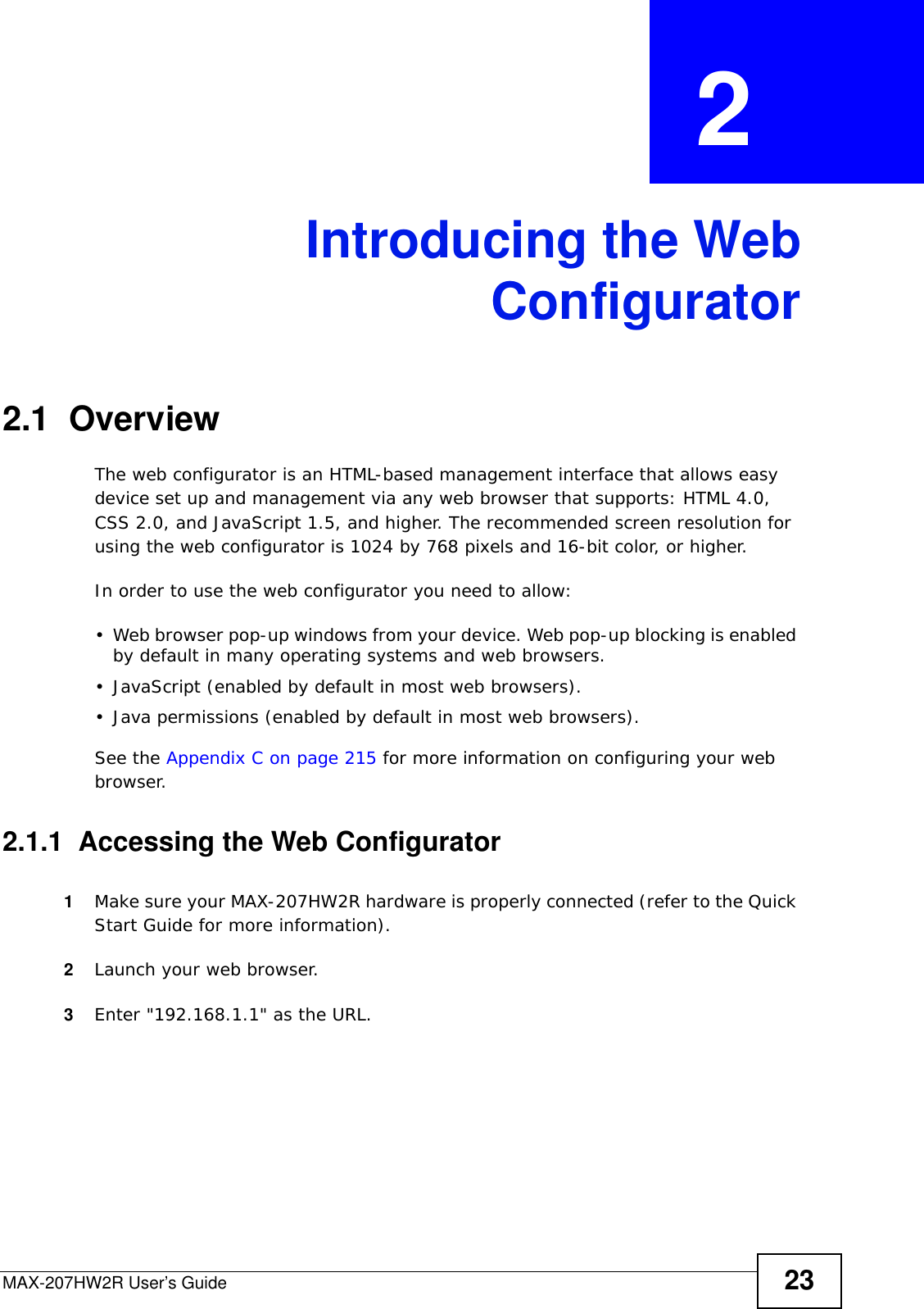 MAX-207HW2R User’s Guide 23CHAPTER  2 Introducing the WebConfigurator2.1  OverviewThe web configurator is an HTML-based management interface that allows easy device set up and management via any web browser that supports: HTML 4.0, CSS 2.0, and JavaScript 1.5, and higher. The recommended screen resolution for using the web configurator is 1024 by 768 pixels and 16-bit color, or higher.In order to use the web configurator you need to allow:• Web browser pop-up windows from your device. Web pop-up blocking is enabled by default in many operating systems and web browsers.• JavaScript (enabled by default in most web browsers).• Java permissions (enabled by default in most web browsers).See the Appendix C on page 215 for more information on configuring your web browser.2.1.1  Accessing the Web Configurator1Make sure your MAX-207HW2R hardware is properly connected (refer to the Quick Start Guide for more information).2Launch your web browser.3Enter &quot;192.168.1.1&quot; as the URL.