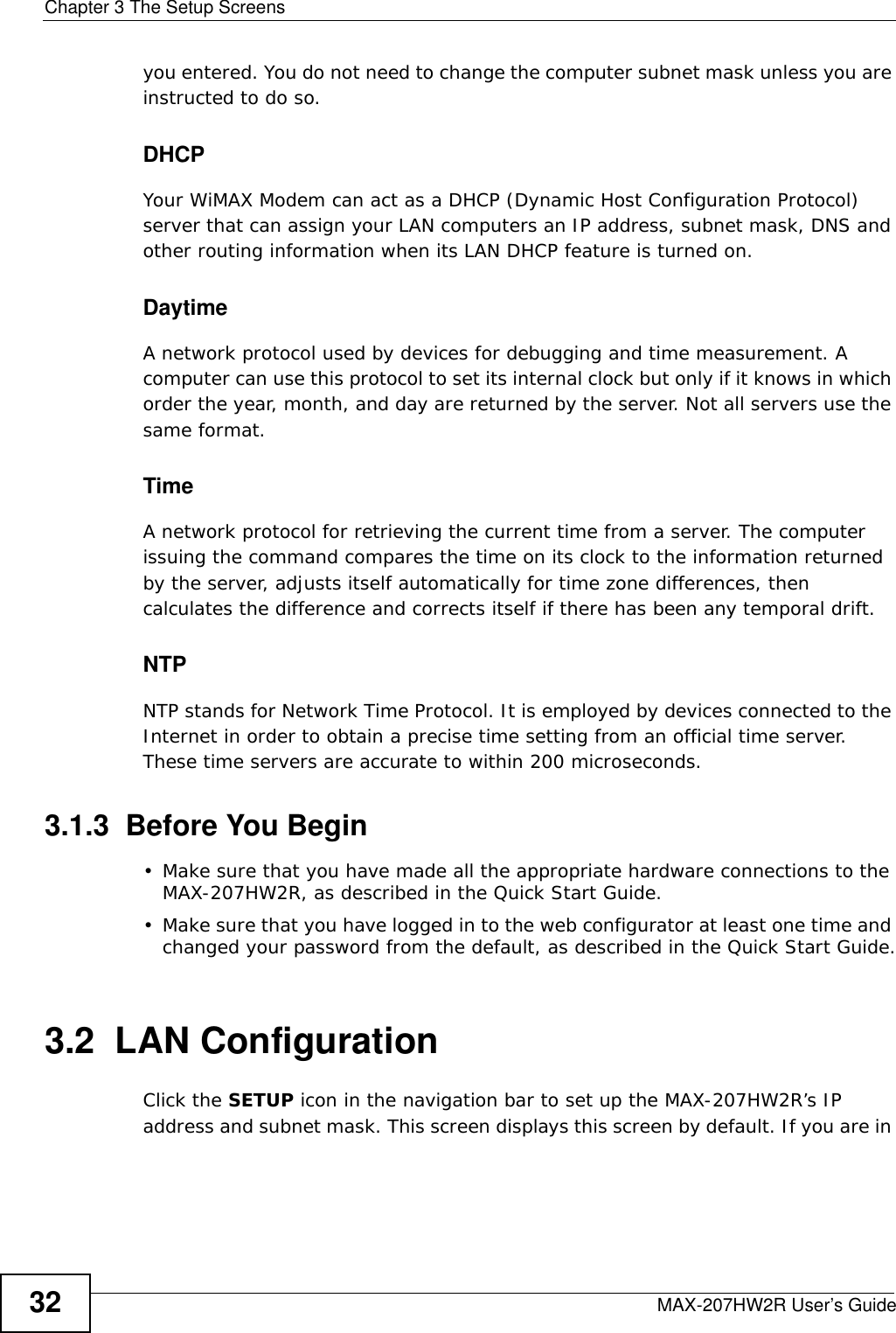 Chapter 3 The Setup ScreensMAX-207HW2R User’s Guide32you entered. You do not need to change the computer subnet mask unless you are instructed to do so.DHCPYour WiMAX Modem can act as a DHCP (Dynamic Host Configuration Protocol) server that can assign your LAN computers an IP address, subnet mask, DNS and other routing information when its LAN DHCP feature is turned on.DaytimeA network protocol used by devices for debugging and time measurement. A computer can use this protocol to set its internal clock but only if it knows in which order the year, month, and day are returned by the server. Not all servers use the same format.TimeA network protocol for retrieving the current time from a server. The computer issuing the command compares the time on its clock to the information returned by the server, adjusts itself automatically for time zone differences, then calculates the difference and corrects itself if there has been any temporal drift.NTPNTP stands for Network Time Protocol. It is employed by devices connected to the Internet in order to obtain a precise time setting from an official time server. These time servers are accurate to within 200 microseconds.3.1.3  Before You Begin• Make sure that you have made all the appropriate hardware connections to the MAX-207HW2R, as described in the Quick Start Guide.• Make sure that you have logged in to the web configurator at least one time and changed your password from the default, as described in the Quick Start Guide.3.2  LAN ConfigurationClick the SETUP icon in the navigation bar to set up the MAX-207HW2R’s IP address and subnet mask. This screen displays this screen by default. If you are in 
