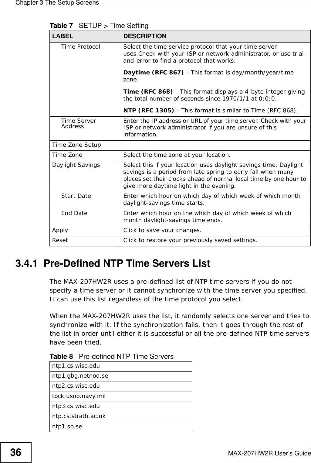 Chapter 3 The Setup ScreensMAX-207HW2R User’s Guide363.4.1  Pre-Defined NTP Time Servers ListThe MAX-207HW2R uses a pre-defined list of NTP time servers if you do not specify a time server or it cannot synchronize with the time server you specified. It can use this list regardless of the time protocol you select.When the MAX-207HW2R uses the list, it randomly selects one server and tries to synchronize with it. If the synchronization fails, then it goes through the rest of the list in order until either it is successful or all the pre-defined NTP time servers have been tried. Time Protocol Select the time service protocol that your time server uses.Check with your ISP or network administrator, or use trial-and-error to find a protocol that works.Daytime (RFC 867) - This format is day/month/year/time zone.Time (RFC 868) - This format displays a 4-byte integer giving the total number of seconds since 1970/1/1 at 0:0:0.NTP (RFC 1305) - This format is similar to Time (RFC 868).Time Server Address Enter the IP address or URL of your time server. Check with your ISP or network administrator if you are unsure of this information.Time Zone SetupTime Zone Select the time zone at your location.Daylight Savings Select this if your location uses daylight savings time. Daylight savings is a period from late spring to early fall when many places set their clocks ahead of normal local time by one hour to give more daytime light in the evening.Start Date Enter which hour on which day of which week of which month daylight-savings time starts.End Date Enter which hour on the which day of which week of which month daylight-savings time ends.Apply Click to save your changes.Reset Click to restore your previously saved settings.Table 7   SETUP &gt; Time Setting LABEL DESCRIPTIONTable 8   Pre-defined NTP Time Serversntp1.cs.wisc.eduntp1.gbg.netnod.sentp2.cs.wisc.edutock.usno.navy.milntp3.cs.wisc.eduntp.cs.strath.ac.ukntp1.sp.se