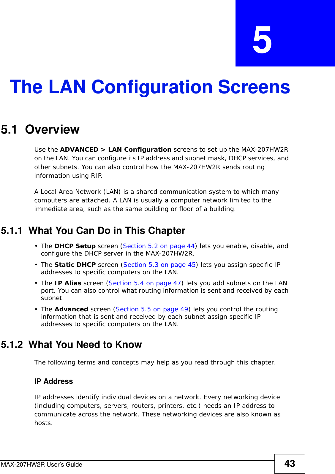 MAX-207HW2R User’s Guide 43CHAPTER  5 The LAN Configuration Screens5.1  OverviewUse the ADVANCED &gt; LAN Configuration screens to set up the MAX-207HW2R on the LAN. You can configure its IP address and subnet mask, DHCP services, and other subnets. You can also control how the MAX-207HW2R sends routing information using RIP.A Local Area Network (LAN) is a shared communication system to which many computers are attached. A LAN is usually a computer network limited to the immediate area, such as the same building or floor of a building.5.1.1  What You Can Do in This Chapter•The DHCP Setup screen (Section 5.2 on page 44) lets you enable, disable, and configure the DHCP server in the MAX-207HW2R.•The Static DHCP screen (Section 5.3 on page 45) lets you assign specific IP addresses to specific computers on the LAN.•The IP Alias screen (Section 5.4 on page 47) lets you add subnets on the LAN port. You can also control what routing information is sent and received by each subnet.•The Advanced screen (Section 5.5 on page 49) lets you control the routing information that is sent and received by each subnet assign specific IP addresses to specific computers on the LAN.5.1.2  What You Need to KnowThe following terms and concepts may help as you read through this chapter.IP AddressIP addresses identify individual devices on a network. Every networking device (including computers, servers, routers, printers, etc.) needs an IP address to communicate across the network. These networking devices are also known as hosts.