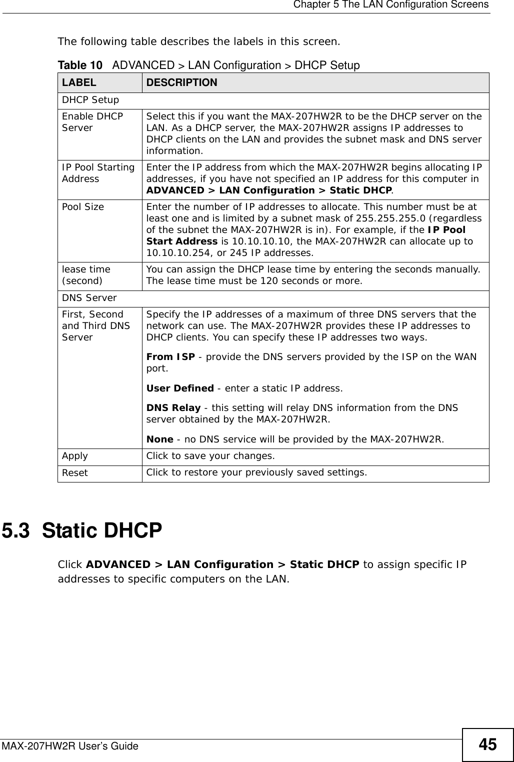  Chapter 5 The LAN Configuration ScreensMAX-207HW2R User’s Guide 45The following table describes the labels in this screen.      5.3  Static DHCPClick ADVANCED &gt; LAN Configuration &gt; Static DHCP to assign specific IP addresses to specific computers on the LAN.Table 10   ADVANCED &gt; LAN Configuration &gt; DHCP SetupLABEL DESCRIPTIONDHCP SetupEnable DHCP Server Select this if you want the MAX-207HW2R to be the DHCP server on the LAN. As a DHCP server, the MAX-207HW2R assigns IP addresses to DHCP clients on the LAN and provides the subnet mask and DNS server information.IP Pool Starting Address Enter the IP address from which the MAX-207HW2R begins allocating IP addresses, if you have not specified an IP address for this computer in ADVANCED &gt; LAN Configuration &gt; Static DHCP.Pool Size Enter the number of IP addresses to allocate. This number must be at least one and is limited by a subnet mask of 255.255.255.0 (regardless of the subnet the MAX-207HW2R is in). For example, if the IP Pool Start Address is 10.10.10.10, the MAX-207HW2R can allocate up to 10.10.10.254, or 245 IP addresses.lease time (second) You can assign the DHCP lease time by entering the seconds manually. The lease time must be 120 seconds or more.DNS ServerFirst, Second and Third DNS ServerSpecify the IP addresses of a maximum of three DNS servers that the network can use. The MAX-207HW2R provides these IP addresses to DHCP clients. You can specify these IP addresses two ways.From ISP - provide the DNS servers provided by the ISP on the WAN port.User Defined - enter a static IP address.DNS Relay - this setting will relay DNS information from the DNS server obtained by the MAX-207HW2R.None - no DNS service will be provided by the MAX-207HW2R.Apply Click to save your changes.Reset Click to restore your previously saved settings.