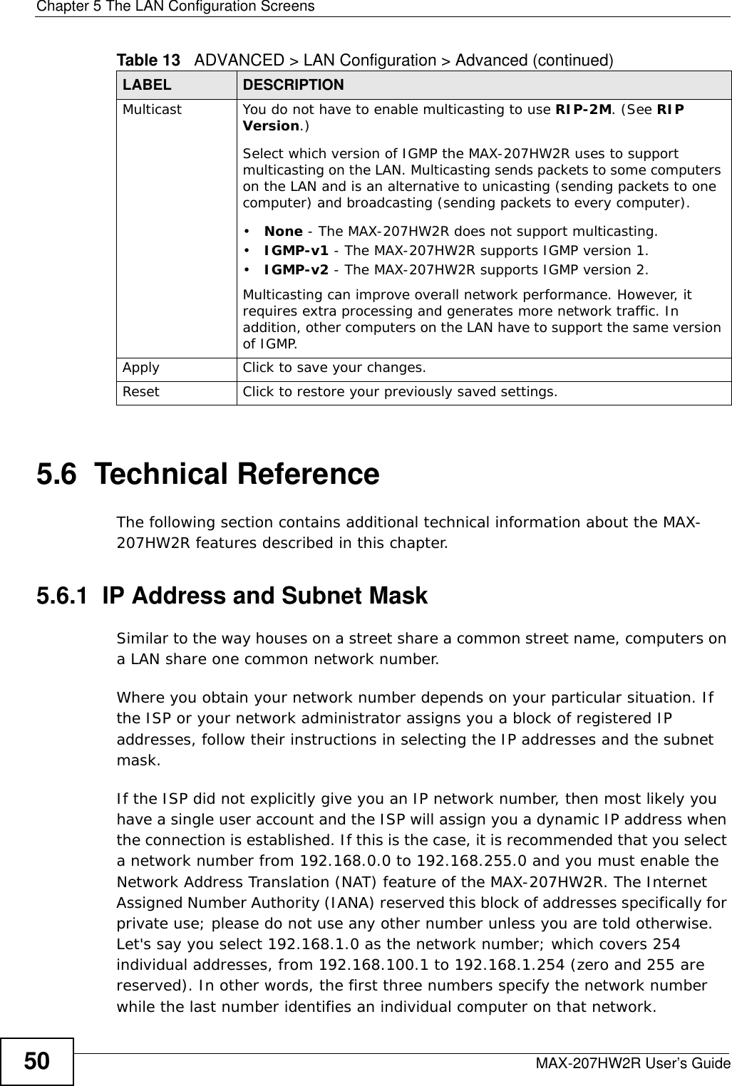 Chapter 5 The LAN Configuration ScreensMAX-207HW2R User’s Guide505.6  Technical ReferenceThe following section contains additional technical information about the MAX-207HW2R features described in this chapter.5.6.1  IP Address and Subnet MaskSimilar to the way houses on a street share a common street name, computers on a LAN share one common network number.Where you obtain your network number depends on your particular situation. If the ISP or your network administrator assigns you a block of registered IP addresses, follow their instructions in selecting the IP addresses and the subnet mask.If the ISP did not explicitly give you an IP network number, then most likely you have a single user account and the ISP will assign you a dynamic IP address when the connection is established. If this is the case, it is recommended that you select a network number from 192.168.0.0 to 192.168.255.0 and you must enable the Network Address Translation (NAT) feature of the MAX-207HW2R. The Internet Assigned Number Authority (IANA) reserved this block of addresses specifically for private use; please do not use any other number unless you are told otherwise. Let&apos;s say you select 192.168.1.0 as the network number; which covers 254 individual addresses, from 192.168.100.1 to 192.168.1.254 (zero and 255 are reserved). In other words, the first three numbers specify the network number while the last number identifies an individual computer on that network.Multicast You do not have to enable multicasting to use RIP-2M. (See RIP Version.)Select which version of IGMP the MAX-207HW2R uses to support multicasting on the LAN. Multicasting sends packets to some computers on the LAN and is an alternative to unicasting (sending packets to one computer) and broadcasting (sending packets to every computer).•None - The MAX-207HW2R does not support multicasting.•IGMP-v1 - The MAX-207HW2R supports IGMP version 1.•IGMP-v2 - The MAX-207HW2R supports IGMP version 2.Multicasting can improve overall network performance. However, it requires extra processing and generates more network traffic. In addition, other computers on the LAN have to support the same version of IGMP.Apply Click to save your changes.Reset Click to restore your previously saved settings.Table 13   ADVANCED &gt; LAN Configuration &gt; Advanced (continued)LABEL DESCRIPTION
